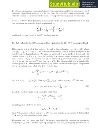 To retrieve a reasonable connection between ridge regression and the log-posterior, we need
to restrict to problems where β0 = 0. In that case, the claim of Exercise 3.6 that the ridge
estimate is equal to the mean (or the mode) of the posterior distribution becomes true.
We set λ = σ2
/τ2
. From Equation 49 on page 36 for the posterior distribution of β, we find
that the minus log-posterior is not proportional to
N
X
i=1
yi −
p
X
j=1
xijβj
!2
+ λ
p
X
j=1
β2
j
as claimed, because the term log(C3) has been omitted.
Ex. 3.8 (when is the QR decomposition equivalent to the SV D decomposition)
This exercise is true if X has rank p + 1, and is false otherwise. Let X = QR, where
Q = (q0, . . . , qp) is N × (p + 1) with orthonormal columns, and R is upper triangular with
strictly positive diagonal entries. We write the entries of R as rkj in the k-th row and j-th
column, where 0 ≤ k, j ≤ p. Let e be the length N column matrix consisting entirely of
ones. Then e = r00q0. We deduce that all the entries of q0 are equal. Since kq0k = 1 and
r00  0, we see that q0 = e/
√
N and that r00 =
√
N. The columns of Q form a basis for the
column-space of X. Therefore the columns of Q2 form a basis for the orthogonal complement
of e in the column-space of X. For 1 ≤ j ≤ p, we have
q̄j =
N
X
i=1
qij/N = eT
.qj/N = qT
0 .qj/
√
N = 0.
Let X = (e, x1, . . . , xp) = QR. Then xj =
Pj
k=0 rkjqk, and so x̄j = r0j/
√
N. We have
x̄je = r0jq0, and so xj − x̄je =
p
X
k=1
rkjqk. (50)
Let R2 be the lower right p × p submatrix of R. Then
R =
√
N
√
N(x̄1, . . . , x̄p)
0 R2

.
Using Equation 50 above, we have
Q2R2 = e
X = UDV T
. (51)
Since X is assumed to have rank p + 1, DV T
is a non-singular p × p matrix. It follows that
U, e
X and Q2 have the same column space.
We assume that, by “up to sign flips”, the authors mean that the columns (as opposed to
the rows) of Q2 and U are the same, up to sign. In this case, multiplying Equation 51 by
37
 