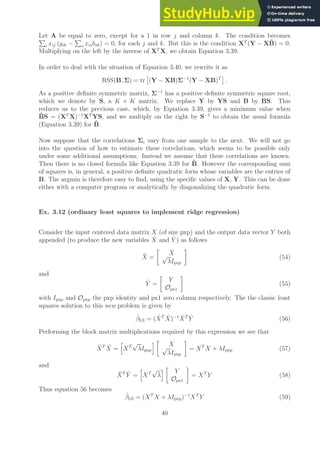 Let A be equal to zero, except for a 1 in row j and column k. The condition becomes
P
i xij (yik −
P
s xisbsk) = 0, for each j and k. But this is the condition XT
(Y − XB̂) = 0.
Multiplying on the left by the inverse of XT
X, we obtain Equation 3.39.
In order to deal with the situation of Equation 3.40, we rewrite it as
RSS(B, Σ) = tr

(Y − XB)Σ−1
(Y − XB)T

.
As a positive definite symmetric matrix, Σ−1
has a positive definite symmetric square root,
which we denote by S, a K × K matrix. We replace Y by YS and B by BS. This
reduces us to the previous case, which, by Equation 3.39, gives a minimum value when
B̂S = (XT
X)−1
XT
YS, and we multiply on the right by S−1
to obtain the usual formula
(Equation 3.39) for B̂.
Now suppose that the correlations Σi vary from one sample to the next. We will not go
into the question of how to estimate these correlations, which seems to be possible only
under some additional assumptions. Instead we assume that these correlations are known.
Then there is no closed formula like Equation 3.39 for B̂. However the corresponding sum
of squares is, in general, a positive definite quadratic form whose variables are the entries of
B. The argmin is therefore easy to find, using the specific values of X, Y. This can be done
either with a computer program or analytically by diagonalizing the quadratic form.
Ex. 3.12 (ordinary least squares to implement ridge regression)
Consider the input centered data matrix X (of size pxp) and the output data vector Y both
appended (to produce the new variables X̂ and Ŷ ) as follows
X̂ =

X
√
λIpxp

(54)
and
Ŷ =

Y
Opx1

(55)
with Ipxp and Opxp the pxp identity and px1 zero column respectively. The the classic least
squares solution to this new problem is given by
β̂LS = (X̂T
X̂)−1
X̂T
Ŷ (56)
Performing the block matrix multiplications required by this expression we see that
X̂T
X̂ =
h
XT
√
λIpxp
i 
X
√
λIpxp

= XT
X + λIpxp (57)
and
X̂T
Ŷ =
h
XT
√
λ
i 
Y
Opx1

= XT
Y (58)
Thus equation 56 becomes
β̂LS = (XT
X + λIpxp)−1
XT
Y (59)
40
 