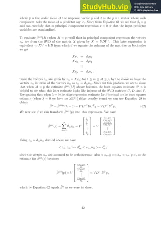 where ȳ is the scalar mean of the response vector y and x̄ is the p × 1 vector where each
component hold the mean of a predictor say xi. Since from Equation 61 we see that β̂0 = ȳ
and can conclude that in principal component regression x̄ = 0 or that the input predictor
variables are standardized.
To evaluate β̂pcr
(M) when M = p recall that in principal component regression the vectors
vm are from the SVD of the matrix X given by X = UDV T
. This later expression is
equivalent to XV = UD from which if we equate the columns of the matrices on both sides
we get
Xv1 = d1u1
Xv2 = d2u2
.
.
.
Xvp = dpup .
Since the vectors zm are given by zm = Xvm for 1 ≤ m ≤ M ≤ p, by the above we have the
vectors zm in terms of the vectors um as zm = dmum. Since for this problem we are to show
that when M = p the estimate β̂pcr
(M) above becomes the least squares estimate β̂ls
it is
helpful to see what this later estimate looks like interms of the SVD matrices U, D, and V .
Recognizing that when λ = 0 the ridge regression estimate for β is equal to the least squares
estimate (when λ = 0 we have no λ||β||2
2 ridge penalty term) we can use Equation 29 to
obtain
β̂ls
= β̂ridge
(λ = 0) = V D−2
DUT
y = V D−1
UT
y . (62)
We now see if we can transform β̂pcr
(p) into this expression. We have
β̂pcr
(p) =
p
X
m=1
θ̂mvm = V





θ̂1
θ̂2
.
.
.
θ̂p





= V





z1,y
z1,z1
z2,y
z2,z2
.
.
.
zp,y
zp,zp





.
Using zm = dmum derived above we have
 zm, zm = d2
m  um, um = d2
m ,
since the vectors um are assumed to be orthonormal. Also  zm, y = dm  um, y , so the
estimate for β̂pcr
(p) becomes
β̂pcr
(p) = V





u1,y
d1
u2,y
d2
.
.
.
up,y
dp





= V D−1
UT
y ,
which by Equation 62 equals β̂ls
as we were to show.
42
 