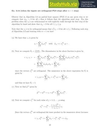 Ex. 3.14 (when the inputs are orthogonal PLS stops after m = 1 step)
Observe that in Algorithm 3.3 on partial least squares (PLS) if on any given step m we
compute that φ̂mj = 0 for all j then it follows that the algorithm must stop. For this
problem when the xj’s are orthonormal we will explicitly walk through the first step of the
algorithm by hand and show that φ̂2j = 0 for all 1 ≤ j ≤ p.
Note that the xj’s to be orthogonal means that xT
i xj = 0 for all i 6= j. Following each step
of Algorithm 3.3 and starting with m = 1 we have
(a) We have that z1 is given by
z1 =
p
X
j=1
φ̂1jx
(0)
j with φ̂1j = x
(0)
j , y  .
(b) Next we compute θ̂1 = z1,y
z1,z1
. The denominator in the above fraction is given by
 z1, z1  = h
p
X
j=1
φ̂1jx
(0)
j ,
p
X
j=1
φ̂1jx
(0)
j i =
p
X
j=1
p
X
j′=1
φ̂1jφ̂1j′ hx
(0)
j , x
(0)
j′ i
=
p
X
j=1
p
X
j′=1
φ̂1jφ̂1j′ δjj′ =
p
X
j=1
φ̂2
1j ,
since the vectors x
(0)
j are orthogonal. The numerator in the above expression for θ̂1 is
given by
 z1, y =
p
X
j=1
φ̂1j  x
(0)
j , y =
p
X
j=1
φ̂2
1j ,
and thus we have θ̂1 = 1.
(c) Next we find ŷ(1)
given by
ŷ(1)
= ŷ(0)
+ z1 = ŷ(0)
+
p
X
j=1
φ̂1jx
(0)
j .
(d) Next we compute x
(1)
j for each value of j = 1, 2, . . . , p using
x
(1)
j = x
(0)
j −
 z1, x
(0)
j 
 z1, z1 
z1 .
Since the vectors x
(0)
j are orthogonal the inner product in the numerator above becomes
 z1, x
(0)
k =
p
X
j=1
φ̂1j  x
(0)
j , x
(0)
k = φ̂1k .
43
 