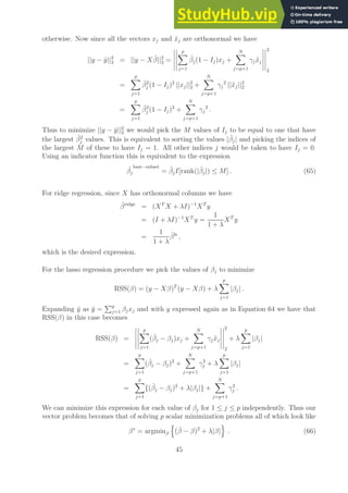 otherwise. Now since all the vectors xj and x̃j are orthonormal we have
||y − ŷ||2
2 = ||y − Xβ̂||2
2 =
p
X
j=1
β̂j(1 − Ij)xj +
N
X
j=p+1
γjx̃j
2
2
=
p
X
j=1
β̂2
j (1 − Ij)2
||xj||2
2 +
N
X
j=p+1
γj
2
||x̃j||2
2
=
p
X
j=1
β̂2
j (1 − Ij)2
+
N
X
j=p+1
γj
2
.
Thus to minimize ||y − ŷ||2
2 we would pick the M values of Ij to be equal to one that have
the largest β̂2
j values. This is equivalent to sorting the values |β̂j| and picking the indices of
the largest M of these to have Ij = 1. All other indices j would be taken to have Ij = 0.
Using an indicator function this is equivalent to the expression
ˆ
βj
best−subset
= β̂jI[rank(|β̂j|) ≤ M] . (65)
For ridge regression, since X has orthonormal columns we have
β̂ridge
= (XT
X + λI)−1
XT
y
= (I + λI)−1
XT
y =
1
1 + λ
XT
y
=
1
1 + λ
β̂ls
,
which is the desired expression.
For the lasso regression procedure we pick the values of βj to minimize
RSS(β) = (y − Xβ)T
(y − Xβ) + λ
p
X
j=1
|βj| .
Expanding ŷ as ŷ =
Pp
j=1 βjxj and with y expressed again as in Equation 64 we have that
RSS(β) in this case becomes
RSS(β) =
p
X
j=1
(β̂j − βj)xj +
N
X
j=p+1
γjx̃j
2
2
+ λ
p
X
j=1
|βj|
=
p
X
j=1
(β̂j − βj)2
+
N
X
j=p+1
γ2
j + λ
p
X
j=1
|βj|
=
p
X
j=1
{(β̂j − βj)2
+ λ|βj|} +
N
X
j=p+1
γ2
j .
We can minimize this expression for each value of βj for 1 ≤ j ≤ p independently. Thus our
vector problem becomes that of solving p scalar minimization problems all of which look like
β∗
= argminβ
n
(β̂ − β)2
+ λ|β|
o
. (66)
45
 