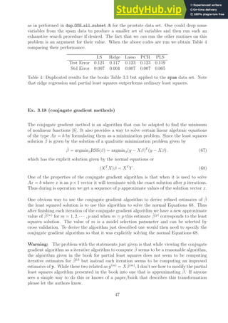 as in performed in dup OSE all subset.R for the prostate data set. One could drop some
variables from the spam data to produce a smaller set of variables and then run such an
exhaustive search procedure if desired. The fact that we can run the other routines on this
problem is an argument for their value. When the above codes are run we obtain Table 4
comparing their performance.
LS Ridge Lasso PCR PLS
Test Error 0.121 0.117 0.123 0.123 0.119
Std Error 0.007 0.004 0.007 0.007 0.005
Table 4: Duplicated results for the books Table 3.3 but applied to the spam data set. Note
that ridge regression and partial least squares outperforms ordinary least squares.
Ex. 3.18 (conjugate gradient methods)
The conjugate gradient method is an algorithm that can be adapted to find the minimum
of nonlinear functions [8]. It also provides a way to solve certain linear algebraic equations
of the type Ax = b by formulating them as a minimization problem. Since the least squares
solution β̂ is given by the solution of a quadratic minimization problem given by
β̂ = argminβRSS(β) = argminβ(y − Xβ)T
(y − Xβ) . (67)
which has the explicit solution given by the normal equations or
(XT
X)β = XT
Y . (68)
One of the properties of the conjugate gradient algorithm is that when it is used to solve
Ax = b where x is an p × 1 vector it will terminate with the exact solution after p iterations.
Thus during is operation we get a sequence of p approximate values of the solution vector x.
One obvious way to use the conjugate gradient algorithm to derive refined estimates of β̂
the least squared solution is to use this algorithm to solve the normal Equations 68. Thus
after finishing each iteration of the conjugate gradient algorithm we have a new approximate
value of β̂(m)
for m = 1, 2, · · · , p and when m = p this estimate β̂(p)
corresponds to the least
squares solution. The value of m is a model selection parameter and can be selected by
cross validation. To derive the algorithm just described one would then need to specify the
conjugate gradient algorithm so that it was explicitly solving the normal Equations 68.
Warning: The problem with the statements just given is that while viewing the conjugate
gradient algorithm as a iterative algorithm to compute β̂ seems to be a reasonable algorithm,
the algorithm given in the book for partial least squares does not seem to be computing
iterative estimates for β̂LS
but instead each iteration seems to be computing an improved
estimates of y. While these two related as ŷ(m)
= Xβ̂(m)
, I don’t see how to modify the partial
least squares algorithm presented in the book into one that is approximating β̂. If anyone
sees a simple way to do this or knows of a paper/book that describes this transformation
please let the authors know.
47
 