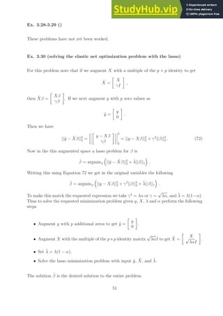 Ex. 3.28-3.29 ()
These problems have not yet been worked.
Ex. 3.30 (solving the elastic net optimization problem with the lasso)
For this problem note that if we augment X with a multiple of the p × p identity to get
X̃ =

X
γI

,
then X̃β =

Xβ
γβ

. If we next augment y with p zero values as
ỹ =

y
0

.
Then we have
||ỹ − X̃β||2
2 =

y − Xβ
γβ
 2
2
= ||y − Xβ||2
2 + γ2
||β||2
2 . (72)
Now in the this augmented space a lasso problem for β is
β̂ = argminβ

||ỹ − X̃β||2
2 + λ̃||β||1

.
Writing this using Equation 72 we get in the original variables the following
β̂ = argminβ

||y − Xβ||2
2 + γ2
||β||2
2 + λ̃||β||1

.
To make this match the requested expression we take γ2
= λα or γ =
√
λα, and λ̃ = λ(1−α).
Thus to solve the requested minimization problem given y, X, λ and α perform the following
steps
• Augment y with p additional zeros to get ỹ =

y
0

.
• Augment X with the multiple of the p×p identity matrix
√
λαI to get X̃ =

X
√
λαI

.
• Set λ̃ = λ(1 − α).
• Solve the lasso minimization problem with input ỹ, X̃, and λ̃.
The solution β̂ is the desired solution to the entire problem.
51
 