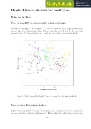 Chapter 4 (Linear Methods for Classification)
Notes on the Text
Notes on using LDA as a dimensionality reduction technique
In the R code dup fig 4.4.R we duplicate the results in the book where we project the vowel
data set into a two dimensional space. When we run the above R code we get the result
shown in Figure 9. This result looks very much like the result presented in the book.
1 2 3 4
−5
−4
−3
−2
−1
0
Coordinate 1 for Training Data
Coordinate
2
for
Training
Data
Figure 9: Duplication of the books Figure 4.4 using the code dup fig 4 4.R.
Notes on Linear Discriminant Analysis
In this subsection of the book there were comments on a two class method for classification
that was claimed to work quite well in practice. This novel method is based on an observation
59
 