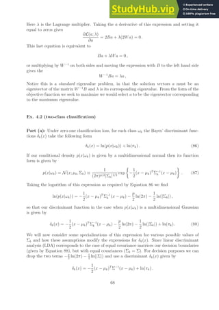 Here λ is the Lagrange multiplier. Taking the a derivative of this expression and setting it
equal to zeros gives
∂L(a; λ)
∂a
= 2Ba + λ(2Wa) = 0 .
This last equation is equivalent to
Ba + λWa = 0 ,
or multiplying by W−1
on both sides and moving the expression with B to the left hand side
gives the
W−1
Ba = λa ,
Notice this is a standard eigenvalue problem, in that the solution vectors a must be an
eigenvector of the matrix W−1
B and λ is its corresponding eigenvalue. From the form of the
objective function we seek to maximize we would select a to be the eigenvector corresponding
to the maximum eigenvalue.
Ex. 4.2 (two-class classification)
Part (a): Under zero-one classification loss, for each class ωk the Bayes’ discriminant func-
tions δk(x) take the following form
δk(x) = ln(p(x|ωk)) + ln(πk) . (86)
If our conditional density p(x|ωk) is given by a multidimensional normal then its function
form is given by
p(x|ωk) = N (x; µk, Σk) ≡
1
(2π)p/2|Σk|1/2
exp

−
1
2
(x − µk)T
Σ−1
k (x − µk)

. (87)
Taking the logarithm of this expression as required by Equation 86 we find
ln(p(x|ωk)) = −
1
2
(x − µk)T
Σ−1
k (x − µk) −
p
2
ln(2π) −
1
2
ln(|Σk|) ,
so that our discriminant function in the case when p(x|ωk) is a multidimensional Gaussian
is given by
δk(x) = −
1
2
(x − µk)T
Σ−1
k (x − µk) −
p
2
ln(2π) −
1
2
ln(|Σk|) + ln(πk) . (88)
We will now consider some specializations of this expression for various possible values of
Σk and how these assumptions modify the expressions for δk(x). Since linear discriminant
analysis (LDA) corresponds to the case of equal covariance matrices our decision boundaries
(given by Equation 88), but with equal covariances (Σk = Σ). For decision purposes we can
drop the two terms −p
2
ln(2π) − 1
2
ln(|Σ|) and use a discriminant δk(x) given by
δk(x) = −
1
2
(x − µk)T
Σ−1
(x − µk) + ln(πk) .
68
 