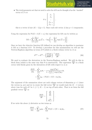 • The total parameter set that we need to solve for of θ can be thought of as the “stacked”
vector of β’s or
θ ≡







β1
β2
.
.
.
βK−2
βK−1







,
this is a vector of size (K − 1)(p + 1). Since each sub vector βl has p + 1 components.
Using the expression for Pr(G = k|X = xi) the expression for l(θ) can be written as
l(θ) =
N
X
i=1
K−1
X
l=1
yilβT
l xi − log 1 +
K−1
X
l=1
exp(βT
l xi)
!#
.
Once we have the objective function l(θ) defined we can develop an algorithm to maximize
it l(θ) as a function of θ. To develop a procedure for this maximization we will use the
Newton-Raphson algorithm in terms of θ (which is a block column vector in β) as
θnew
= θold
−

∂2
l(θ)
∂θ∂θT
−1
∂l(θ)
∂θ
. (96)
We need to evaluate the derivatives in the Newton-Raphson method. We will do this in
block form (which is the same way that θ is constructed). The expression ∂l(θ)
∂θ
is a block
vector with blocks given by the derivatives of l(θ) with respect to βl or
∂l(θ)
∂βl
=
N
X
i=1
yilxi −
exp(βT
l xi)
1 +
PK−1
l′=1 exp(βT
l′ xi)
xi
=
N
X
i=1
(yil − Pr(G = l|X = xi))xi .
The argument of the summation above are each column vectors of dimension p + 1 (since
the vectors xi are) and we to create the full vector ∂l(θ)
∂θ
we would stack the K − 1 vectors
above (one for each of l in 1 ≤ l ≤ K − 1) on top of each other. That is we form the full
gradient vector ∂l(θ)
∂θ
as
∂l(θ)
∂θ
=





∂l
∂β1
∂l
∂β2
.
.
.
∂l
∂βK−1





.
If we write the above βl derivative as two terms as
∂l(θ)
∂βl
=
N
X
i=1
yilxi −
N
X
i=1
Pr(G = l|X = xi)xi , (97)
73
 