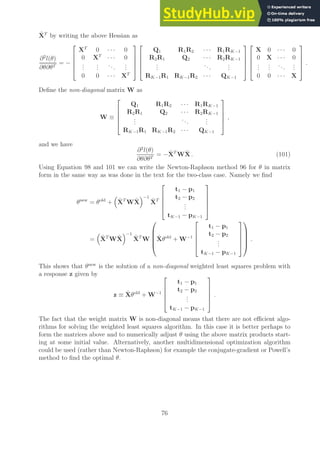 X̂T
by writing the above Hessian as
∂2
l(θ)
∂θ∂θT
= −





XT
0 · · · 0
0 XT
· · · 0
.
.
.
.
.
.
...
.
.
.
0 0 · · · XT










Q1 R1R2 · · · R1RK−1
R2R1 Q2 · · · R2RK−1
.
.
.
...
.
.
.
RK−1R1 RK−1R2 · · · QK−1










X 0 · · · 0
0 X · · · 0
.
.
.
.
.
.
...
.
.
.
0 0 · · · X





.
Define the non-diagonal matrix W as
W ≡





Q1 R1R2 · · · R1RK−1
R2R1 Q2 · · · R2RK−1
.
.
.
...
.
.
.
RK−1R1 RK−1R2 · · · QK−1





,
and we have
∂2
l(θ)
∂θ∂θT
= −X̂T
WX̂ . (101)
Using Equation 98 and 101 we can write the Newton-Raphson method 96 for θ in matrix
form in the same way as was done in the text for the two-class case. Namely we find
θnew
= θold
+

X̂T
WX̂
−1
X̂T





t1 − p1
t2 − p2
.
.
.
tK−1 − pK−1





=

X̂T
WX̂
−1
X̂T
W





X̂θold
+ W−1





t1 − p1
t2 − p2
.
.
.
tK−1 − pK−1










.
This shows that θnew
is the solution of a non-diagonal weighted least squares problem with
a response z given by
z ≡ X̂θold
+ W−1





t1 − p1
t2 − p2
.
.
.
tK−1 − pK−1





.
The fact that the weight matrix W is non-diagonal means that there are not efficient algo-
rithms for solving the weighted least squares algorithm. In this case it is better perhaps to
form the matrices above and to numerically adjust θ using the above matrix products start-
ing at some initial value. Alternatively, another multidimensional optimization algorithm
could be used (rather than Newton-Raphson) for example the conjugate-gradient or Powell’s
method to find the optimal θ.
76
 