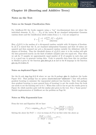 Chapter 10 (Boosting and Additive Trees)
Notes on the Text
Notes on the Sample Classification Data
For AdaBoost.M1 the books suggests using a “toy” ten-dimensional data set where the
individual elements X1, X2, · · · , X10 of the vector X are standard independent Gaussian
random draws and the classification labels (taken from {−1, +1}) are assigned as
Y =

+1 if
P10
j=1 X2
j  χ2
10(0.5)
−1 otherwise
.
Here χ2
10(0.5) is the median of a chi-squared random variable with 10 degrees of freedom.
In [2] it is stated that the Xi are standard independent Gaussian and their 10 values are
squared and then summed one gets a chi-squared random variable (by definition) with 10
degrees of freedom. Thus the threshold chosen of χ2
10(0.5) since it is the median will split
the data generated exactly (in the limit of infinite samples) into two equal sets. Thus when
we ask for N samples we approximately equal number of N
2
of samples in each class and
it is a good way to generate testing data. Code to generate data from this toy problem
in Matlab is given by the function gen data pt b.m and in the R language in the function
gen eq 10 2 data.R.
Notes on duplicated Figure 10.2
See the R code dup fig 10 2.R where we use the R package gbm do duplicate the books
Figure 10.2. That package has an option (distribution=’adaboost’) that will perform
gradient boosting to minimize the exponential adaboost loss function. Since this package
does gradient boosting (a more general form of boosting) to get the results from the book
one needs to set the learning rate to be 1. When that code is run we get the results given in
Figure 16, which matches quite well the similar plot given in the text. For a “home grown”
Matlab implementation of AdaBoost see the problem on Page 94.
Notes on Why Exponential Loss
From the text and Equation 105 we have
f∗
(x) = argminf(x)EY |x(e−Y f(x)
) =
1
2
log

Pr(Y = +1|x)
Pr(Y = −1|x)

Solving the above for Pr(Y = +1|x) in terms of f∗
(x) we first write the above as
Pr(Y = +1|x)
1 − Pr(Y = +1|x)
= e2f∗(x)
,
86
 