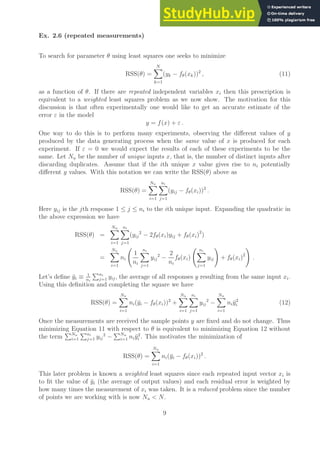 Ex. 2.6 (repeated measurements)
To search for parameter θ using least squares one seeks to minimize
RSS(θ) =
N
X
k=1
(yk − fθ(xk))2
, (11)
as a function of θ. If there are repeated independent variables xi then this prescription is
equivalent to a weighted least squares problem as we now show. The motivation for this
discussion is that often experimentally one would like to get an accurate estimate of the
error ε in the model
y = f(x) + ε .
One way to do this is to perform many experiments, observing the different values of y
produced by the data generating process when the same value of x is produced for each
experiment. If ε = 0 we would expect the results of each of these experiments to be the
same. Let Nu be the number of unique inputs x, that is, the number of distinct inputs after
discarding duplicates. Assume that if the ith unique x value gives rise to ni potentially
different y values. With this notation we can write the RSS(θ) above as
RSS(θ) =
Nu
X
i=1
ni
X
j=1
(yij − fθ(xi))2
.
Here yij is the jth response 1 ≤ j ≤ ni to the ith unique input. Expanding the quadratic in
the above expression we have
RSS(θ) =
Nu
X
i=1
ni
X
j=1
(yij
2
− 2fθ(xi)yij + fθ(xi)2
)
=
Nu
X
i=1
ni
1
ni
ni
X
j=1
yij
2
−
2
ni
fθ(xi)
ni
X
j=1
yij
!
+ fθ(xi)2
!
.
Let’s define ȳi ≡ 1
ni
Pni
j=1 yij, the average of all responses y resulting from the same input xi.
Using this definition and completing the square we have
RSS(θ) =
Nu
X
i=1
ni(ȳi − fθ(xi))2
+
Nu
X
i=1
ni
X
j=1
yij
2
−
Nu
X
i=1
niȳ2
i (12)
Once the measurements are received the sample points y are fixed and do not change. Thus
minimizing Equation 11 with respect to θ is equivalent to minimizing Equation 12 without
the term
PNu
i=1
Pni
j=1 yij
2
−
PNu
i=1 niȳ2
i . This motivates the minimization of
RSS(θ) =
Nu
X
i=1
ni(ȳi − fθ(xi))2
.
This later problem is known a weighted least squares since each repeated input vector xi is
to fit the value of ȳi (the average of output values) and each residual error is weighted by
how many times the measurement of xi was taken. It is a reduced problem since the number
of points we are working with is now Nu  N.
9
 