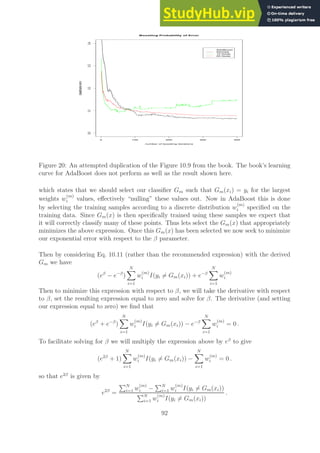 0 100 200 300 400
0.0
0.1
0.2
0.3
0.4
Boosting Probability of Error
number of boosting iterations
classification
error
AdaBoost
Stumps
10 Node
20 Node
Figure 20: An attempted duplication of the Figure 10.9 from the book. The book’s learning
curve for AdaBoost does not perform as well as the result shown here.
which states that we should select our classifier Gm such that Gm(xi) = yi for the largest
weights w
(m)
i values, effectively “nulling” these values out. Now in AdaBoost this is done
by selecting the training samples according to a discrete distribution w
(m)
i specified on the
training data. Since Gm(x) is then specifically trained using these samples we expect that
it will correctly classify many of these points. Thus lets select the Gm(x) that appropriately
minimizes the above expression. Once this Gm(x) has been selected we now seek to minimize
our exponential error with respect to the β parameter.
Then by considering Eq. 10.11 (rather than the recommended expression) with the derived
Gm we have
(eβ
− e−β
)
N
X
i=1
w
(m)
i I(yi 6= Gm(xi)) + e−β
N
X
i=1
w
(m)
i
Then to minimize this expression with respect to β, we will take the derivative with respect
to β, set the resulting expression equal to zero and solve for β. The derivative (and setting
our expression equal to zero) we find that
(eβ
+ e−β
)
N
X
i=1
w
(m)
i I(yi 6= Gm(xi)) − e−β
N
X
i=1
w
(m)
i = 0 .
To facilitate solving for β we will multiply the expression above by eβ
to give
(e2β
+ 1)
N
X
i=1
w
(m)
i I(yi 6= Gm(xi)) −
N
X
i=1
w
(m)
i = 0 .
so that e2β
is given by
e2β
=
PN
i=1 w
(m)
i −
PN
i=1 w
(m)
i I(yi 6= Gm(xi))
PN
i=1 w
(m)
i I(yi 6= Gm(xi))
.
92
 