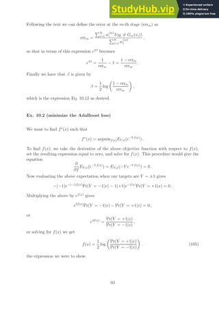 Following the text we can define the error at the m-th stage (errm) as
errm =
PN
i=1 w
(m)
i I(yi 6= Gm(xi))
PN
i=1 w
(m)
i
,
so that in terms of this expression e2β
becomes
e2β
=
1
errm
− 1 =
1 − errm
errm
.
Finally we have that β is given by
β =
1
2
log

1 − errm
errm

,
which is the expression Eq. 10.12 as desired.
Ex. 10.2 (minimize the AdaBoost loss)
We want to find f∗
(x) such that
f∗
(x) = argminf(x)EY |x(e−Y f(x)
) .
To find f(x), we take the derivative of the above objective function with respect to f(x),
set the resulting expression equal to zero, and solve for f(x). This procedure would give the
equation
∂
∂f
EY |x(e−Y f(x)
) = EY |x(−Y e−Y f(x)
) = 0 .
Now evaluating the above expectation when our targets are Y = ±1 gives
−(−1)e−(−1)f(x)
Pr(Y = −1|x) − 1(+1)e−f(x)
Pr(Y = +1|x) = 0 .
Multiplying the above by ef(x)
gives
e2f(x)
Pr(Y = −1|x) − Pr(Y = +1|x) = 0 ,
or
e2f(x)
=
Pr(Y = +1|x)
Pr(Y = −1|x)
,
or solving for f(x) we get
f(x) =
1
2
log

Pr(Y = +1|x)
Pr(Y = −1|x)

. (105)
the expression we were to show.
93
 