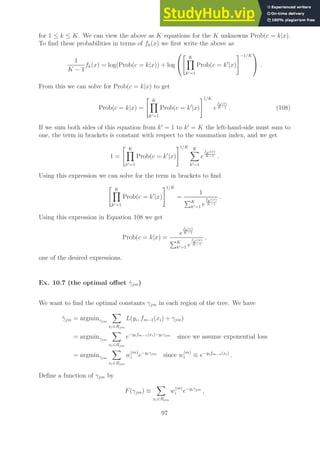 for 1 ≤ k ≤ K. We can view the above as K equations for the K unknowns Prob(c = k|x).
To find these probabilities in terms of fk(x) we first write the above as
1
K − 1
fk(x) = log(Prob(c = k|x)) + log


 K
Y
k′=1
Prob(c = k′
|x)
#−1/K

 .
From this we can solve for Prob(c = k|x) to get
Prob(c = k|x) =
 K
Y
k′=1
Prob(c = k′
|x)
#1/K
e
fk(x)
K−1 . (108)
If we sum both sides of this equation from k′
= 1 to k′
= K the left-hand-side must sum to
one, the term in brackets is constant with respect to the summation index, and we get
1 =
 K
Y
k′=1
Prob(c = k′
|x)
#1/K K
X
k′=1
e
f
k′ (x)
K−1 .
Using this expression we can solve for the term in brackets to find
 K
Y
k′=1
Prob(c = k′
|x)
#1/K
=
1
PK
k′=1 e
f
k′ (x)
K−1
.
Using this expression in Equation 108 we get
Prob(c = k|x) =
e
fk(x)
K−1
PK
k′=1 e
f
k′ (x)
K−1
,
one of the desired expressions.
Ex. 10.7 (the optimal offset γ̂jm)
We want to find the optimal constants γjm in each region of the tree. We have
γ̂jm = argminγjm
X
xi∈Rjm
L(yi, fm−1(xi) + γjm)
= argminγjm
X
xi∈Rjm
e−yifm−1(xi)−yiγjm
since we assume exponential loss
= argminγjm
X
xi∈Rjm
w
(m)
i e−yiγjm
since w
(m)
i ≡ e−yifm−1(xi)
.
Define a function of γjm by
F(γjm) ≡
X
xi∈Rjm
w
(m)
i e−yiγjm
,
97
 
