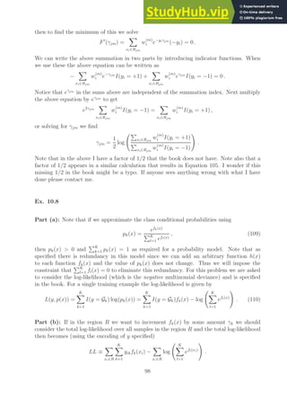 then to find the minimum of this we solve
F′
(γjm) =
X
xi∈Rjm
w
(m)
i e−yiγjm
(−yi) = 0 .
We can write the above summation in two parts by introducing indicator functions. When
we use these the above equation can be written as
−
X
xi∈Rjm
w
(m)
i e−γjm
I(yi = +1) +
X
xi∈Rjm
w
(m)
i eγjm
I(yi = −1) = 0 .
Notice that eγjm
in the sums above are independent of the summation index. Next multiply
the above equation by eγjm
to get
e2γjm
X
xi∈Rjm
w
(m)
i I(yi = −1) =
X
xi∈Rjm
w
(m)
i I(yi = +1) ,
or solving for γjm we find
γjm =
1
2
log
P
xi∈Rjm
w
(m)
i I(yi = +1)
P
xi∈Rjm
w
(m)
i I(yi = −1)
!
.
Note that in the above I have a factor of 1/2 that the book does not have. Note also that a
factor of 1/2 appears in a similar calculation that results in Equation 105. I wonder if this
missing 1/2 in the book might be a typo. If anyone sees anything wrong with what I have
done please contact me.
Ex. 10.8
Part (a): Note that if we approximate the class conditional probabilities using
pk(x) =
efk(x)
PK
l=1 efl(x)
, (109)
then pk(x)  0 and
PK
k=1 pk(x) = 1 as required for a probability model. Note that as
specified there is redundancy in this model since we can add an arbitrary function h(x)
to each function fk(x) and the value of pk(x) does not change. Thus we will impose the
constraint that
PK
l=1 fl(x) = 0 to eliminate this redundancy. For this problem we are asked
to consider the log-likelihood (which is the negative multinomial deviance) and is specified
in the book. For a single training example the log-likelihood is given by
L(y, p(x)) =
K
X
k=1
I(y = Gk) log(pk(x)) =
K
X
k=1
I(y = Gk)fk(x) − log
K
X
l=1
efl(x)
!
. (110)
Part (b): If in the region R we want to increment fk(x) by some amount γk we should
consider the total log-likelihood over all samples in the region R and the total log-likelihood
then becomes (using the encoding of y specified)
LL ≡
X
xi∈R
K
X
k=1
yikfk(xi) −
X
xi∈R
log
K
X
l=1
efl(xi)
!
.
98
 