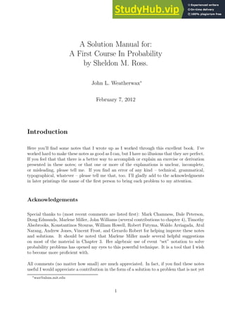A Solution Manual for:
A First Course In Probability
by Sheldon M. Ross.
John L. Weatherwax∗
February 7, 2012
Introduction
Here you’ll find some notes that I wrote up as I worked through this excellent book. I’ve
worked hard to make these notes as good as I can, but I have no illusions that they are perfect.
If you feel that that there is a better way to accomplish or explain an exercise or derivation
presented in these notes; or that one or more of the explanations is unclear, incomplete,
or misleading, please tell me. If you find an error of any kind – technical, grammatical,
typographical, whatever – please tell me that, too. I’ll gladly add to the acknowledgments
in later printings the name of the first person to bring each problem to my attention.
Acknowledgements
Special thanks to (most recent comments are listed first): Mark Chamness, Dale Peterson,
Doug Edmunds, Marlene Miller, John Williams (several contributions to chapter 4), Timothy
Alsobrooks, Konstantinos Stouras, William Howell, Robert Futyma, Waldo Arriagada, Atul
Narang, Andrew Jones, Vincent Frost, and Gerardo Robert for helping improve these notes
and solutions. It should be noted that Marlene Miller made several helpful suggestions
on most of the material in Chapter 3. Her algebraic use of event “set” notation to solve
probability problems has opened my eyes to this powerful technique. It is a tool that I wish
to become more proficient with.
All comments (no matter how small) are much appreciated. In fact, if you find these notes
useful I would appreciate a contribution in the form of a solution to a problem that is not yet
∗
wax@alum.mit.edu
1
 