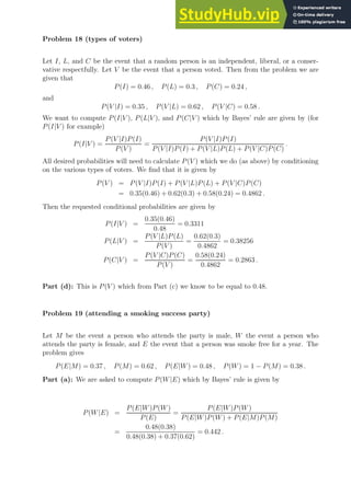 Problem 18 (types of voters)
Let I, L, and C be the event that a random person is an independent, liberal, or a conser-
vative respectfully. Let V be the event that a person voted. Then from the problem we are
given that
P(I) = 0.46 , P(L) = 0.3 , P(C) = 0.24 ,
and
P(V |I) = 0.35 , P(V |L) = 0.62 , P(V |C) = 0.58 .
We want to compute P(I|V ), P(L|V ), and P(C|V ) which by Bayes’ rule are given by (for
P(I|V ) for example)
P(I|V ) =
P(V |I)P(I)
P(V )
=
P(V |I)P(I)
P(V |I)P(I) + P(V |L)P(L) + P(V |C)P(C)
.
All desired probabilities will need to calculate P(V ) which we do (as above) by conditioning
on the various types of voters. We find that it is given by
P(V ) = P(V |I)P(I) + P(V |L)P(L) + P(V |C)P(C)
= 0.35(0.46) + 0.62(0.3) + 0.58(0.24) = 0.4862 .
Then the requested conditional probabilities are given by
P(I|V ) =
0.35(0.46)
0.48
= 0.3311
P(L|V ) =
P(V |L)P(L)
P(V )
=
0.62(0.3)
0.4862
= 0.38256
P(C|V ) =
P(V |C)P(C)
P(V )
=
0.58(0.24)
0.4862
= 0.2863 .
Part (d): This is P(V ) which from Part (c) we know to be equal to 0.48.
Problem 19 (attending a smoking success party)
Let M be the event a person who attends the party is male, W the event a person who
attends the party is female, and E the event that a person was smoke free for a year. The
problem gives
P(E|M) = 0.37 , P(M) = 0.62 , P(E|W) = 0.48 , P(W) = 1 − P(M) = 0.38 .
Part (a): We are asked to compute P(W|E) which by Bayes’ rule is given by
P(W|E) =
P(E|W)P(W)
P(E)
=
P(E|W)P(W)
P(E|W)P(W) + P(E|M)P(M)
=
0.48(0.38)
0.48(0.38) + 0.37(0.62)
= 0.442 .
 
