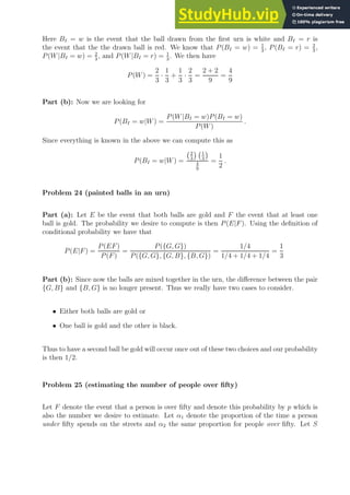Here BI = w is the event that the ball drawn from the first urn is white and BI = r is
the event that the the drawn ball is red. We know that P(BI = w) = 1
3
, P(BI = r) = 2
3
,
P(W|BI = w) = 2
3
, and P(W|BI = r) = 1
3
. We then have
P(W) =
2
3
·
1
3
+
1
3
·
2
3
=
2 + 2
9
=
4
9
Part (b): Now we are looking for
P(BI = w|W) =
P(W|BI = w)P(BI = w)
P(W)
.
Since everything is known in the above we can compute this as
P(BI = w|W) =
2
3
 1
3

4
9
=
1
2
.
Problem 24 (painted balls in an urn)
Part (a): Let E be the event that both balls are gold and F the event that at least one
ball is gold. The probability we desire to compute is then P(E|F). Using the definition of
conditional probability we have that
P(E|F) =
P(EF)
P(F)
=
P({G, G})
P({G, G}, {G, B}, {B, G})
=
1/4
1/4 + 1/4 + 1/4
=
1
3
Part (b): Since now the balls are mixed together in the urn, the difference between the pair
{G, B} and {B, G} is no longer present. Thus we really have two cases to consider.
• Either both balls are gold or
• One ball is gold and the other is black.
Thus to have a second ball be gold will occur once out of these two choices and our probability
is then 1/2.
Problem 25 (estimating the number of people over fifty)
Let F denote the event that a person is over fifty and denote this probability by p which is
also the number we desire to estimate. Let α1 denote the proportion of the time a person
under fifty spends on the streets and α2 the same proportion for people over fifty. Let S
 