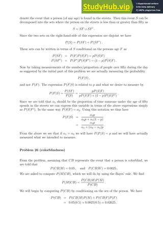 denote the event that a person (of any age) is found in the streets. Then this event S can be
decomposed into the sets where the person on the streets is less than or greater than fifty as
S = SF ∪ SFc
.
Since the two sets on the right-hand-side of this expression are disjoint we have
P(S) = P(SF) + P(SFc
) .
These sets can be written in terms of S conditional on the persons age F as
P(SF) = P(F)P(S|F) = pP(S|F)
P(SFc
) = P(Fc
)P(S|Fc
) = (1 − p)P(S|F) .
Now by taking measurements of the number/proportion of people over fifty during the day
as suggested by the initial part of this problem we are actually measuring the probability
P(F|S) ,
and not P(F). The expression P(F|S) is related to p and what we desire to measure by
P(F|S) =
P(SF)
P(S)
=
pP(S|F)
pP(S|F) + (1 − p)P(S|Fc)
.
Since we are told that α1 should be the proportion of time someone under the age of fifty
spends in the streets we can express this variable in terms of the above expressions simply
as P(S|Fc
). In the same way P(S|F) = α2. Using this notation we thus have
P(F|S) =
α2p
α2p + α1(1 − p)
=
α2p
α1 + (α2 − α1)p
.
From the above we see that if α1 = α2 we will have P(F|S) = p and we will have actually
measured what we intended to measure.
Problem 26 (colorblindness)
From the problem, assuming that CB represents the event that a person is colorblind, we
are told that
P(CB|M) = 0.05 , and P(CB|W) = 0.0025 .
We are asked to compute P(M|CB), which we will do by using the Bayes’ rule. We find
P(M|CB) =
P(CB|M)P(M)
P(CB)
.
We will begin by computing P(CB) by conditioning on the sex of the person. We have
P(CB) = P(CB|M)P(M) + P(CB|F)P(F)
= 0.05(0.5) + 0.0025(0.5) = 0.02625 .
 