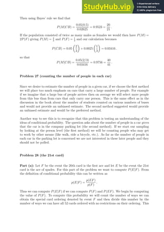 Then using Bayes’ rule we find that
P(M|CB) =
0.05(0.5)
0.02625
= 0.9523 =
20
21
.
If the population consisted of twice as many males as females we would then have P(M) =
2P(F) giving P(M) = 2
3
and P(F) = 1
3
and our calculation becomes
P(CB) = 0.05

2
3

+ 0.0025

1
3

= 0.03416 .
so that
P(M|CB) =
0.05(2/3)
0.03416
= 0.9756 =
40
41
.
Problem 27 (counting the number of people in each car)
Since we desire to estimate the number of people in a given car, if we choose the first method
we will place too much emphasis on cars that carry a large number of people. For example
if we imagine that a large bus of people arrives then on average we will select more people
from this bus than from cars that only carry one person. This is the same effect as in the
discussion in the book about the number of students counted on various numbers of buses
and would not provide an unbiased estimate. The second method suggested would provide
an unbiased estimate and would be the preferred method.
Another way to see this is to recognize that this problem is testing an understanding of the
ideas of conditional probability. The question asks about the number of people in a car given
that the car is in the company parking lot (the second method). If we start our sampling
by looking at the person level (the first method) we will be counting people who may get
to work by other means (like walk, ride a bicycle, etc.). As far as the number of people in
each car in the parking lot is concerned we are not interested in these later people and they
should not be polled.
Problem 28 (the 21st card)
Part (a): Let F be the event the 20th card is the first ace and let E be the event the 21st
card is the ace of spades. For this part of the problem we want to compute P(E|F). From
the definition of conditional probability this can be written as
p(E|F) =
p(EF)
p(F)
.
Thus we can compute P(E|F) if we can compute P(F) and P(EF). We begin by computing
the value of P(F). To compute this probability we will count the number of ways we can
obtain the special card ordering denoted by event F and then divide this number by the
number of ways we can have all 52 cards ordered with no restrictions on their ordering. This
 