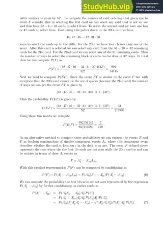 latter number is given by 52!. To compute the number of card ordering that given rise to
event F consider that in selecting the first card we can select any card that is not an ace
and thus have 52 − 4 = 48 cards to select from. To select the second card we have one less
or 47 cards to select from. Continuing this patter down to the 20th card we have
48 · 47 · 46 · · ·32 · 31 · 30 .
ways to select the cards up to the 20th. For the 20th we have four choices (any one of the
aces). After this card is selected we can select any card from the 52 − 20 = 32 remaining
cards for the 21st card. For the 22nd card we can select any of the 31 remaining cards. Thus
the number of ways to select the remaining block of cards can be done in 32! ways. In total
then we can compute P(F) as
P(F) =
(48 · 47 · 46 · · ·32 · 31 · 30)4(32!)
52!
=
992
54145
.
Next we need to compute P(EF). Since the event EF is similar to the event F but with
exception that the 20th card cannot be the ace of spaces (because the 21st card) the number
of ways we can get the event EF is given by
(48 · 47 · 46 · · ·32 · 31 · 30) · 3 · 1 · (31!) .
Thus the probability P(EF) is given by
P(EF) =
(48 · 47 · 46 · · ·32 · 31 · 30) · 3 · 1 · (31!)
52!
=
93
216580
.
Using these two results we compute
P(E|F) =
992/54145
93/216580
=
3
128
.
As an alternative method to compute these probabilities we can express the events E and
F as boolean combinations of simpler component events Ai, where this component event
describes whether the card at location i in the deck is an ace. The event F defined above
represents the case where the the first 19 cards are not aces while the 20th card is and can
be written in terms of these Ai events as
F = Ac
1 · · · Ac
19A20 .
With this product representation P(F) can be computed by conditioning as
P(F) = P(Ac
1 · · · Ac
19A20) = P(A20|Ac
1 · · · Ac
19)P(Ac
1 · · · Ac
19) . (6)
We can compute the probability the first 19 cards are not aces represented by the expression
P(Ac
1 · · ·Ac
19) by further conditioning on earlier cards as
P(Ac
1 · · · Ac
19) = P(Ac
2Ac
3 · · · Ac
19|Ac
1)P(Ac
1)
= P(Ac
3 · · · Ac
19|Ac
1Ac
2)P(Ac
2|Ac
1)P(Ac
1)
= P(Ac
19|Ac
1Ac
2Ac
3 · · · Ac
18) · · ·P(Ac
3|Ac
1Ac
2)P(Ac
2|Ac
1)P(Ac
1) . (7)
 