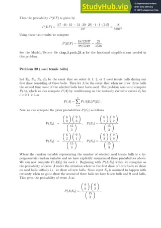 Thus the probability P(EF) is given by
P(EF) =
(47 · 46 · 45 · · ·31 · 30 · 29) · 4 · 1 · (31!)
52!
=
18
52037
.
Using these two results we compute
P(E|F) =
18/52037
98/5349
=
29
1536
.
See the Matlab/Octave file chap 3 prob 28.m for the fractional simplifications needed in
this problem.
Problem 29 (used tennis balls)
Let E0, E1, E2, E3 be the event that we select 0, 1, 2, or 3 used tennis balls during our
first draw consisting of three balls. Then let A be the event that when we draw three balls
the second time none of the selected balls have been used. The problem asks us to compute
P(A), which we can compute P(A) by conditioning on the mutually exclusive events Ei for
i = 0, 1, 2, 3 as
P(A) =
3
X
i=0
P(A|Ei)P(Ei) .
Now we can compute the prior probabilities P(Ei) as follows
P(E0) =

6
0
 
9
3


15
3
 , P(E1) =

6
1
 
9
2


15
3

P(E2) =

6
2
 
9
1


15
3
 , P(E3) =

6
3
 
9
0


15
3
 .
Where the random variable representing the number of selected used tennis balls is a hy-
pergeometric random variable and we have explicitly enumerated these probabilities above.
We can now compute P(A|Ei) for each i. Beginning with P(A|E0) which we recognize as
the probability of event A under the situation where in the first draw of three balls we draw
no used balls initially i.e. we draw all new balls. Since event E0 is assumed to happen with
certainty when we go to draw the second of three balls we have 6 new balls and 9 used balls.
This gives the probability of event A as
P(A|E0) =

9
0
 
6
3


15
3
 .
 