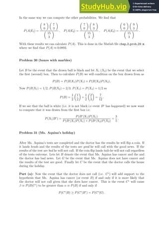 In the same way we can compute the other probabilities. We find that
P(A|E1) =

8
0
 
7
3


15
3
 , P(A|E2) =

7
0
 
8
3


15
3
 , P(A|E3) =

6
0
 
9
3


15
3
 .
With these results we can calculate P(A). This is done in the Matlab file chap 3 prob 29.m
where we find that P(A) ≈ 0.0893.
Problem 30 (boxes with marbles)
Let B be the event that the drawn ball is black and let X1 (X2) be the event that we select
the first (second) box. Then to calculate P(B) we will condition on the box drawn from as
P(B) = P(B|X1)P(X1) + P(B|X2)P(X2) .
Now P(B|X1) = 1/2, P(B|X2) = 2/3, P(X1) = P(X2) = 1/2 so
P(B) =
1
2

1
2

+
1
2

2
3

=
7
12
.
If we see that the ball is white (i.e. it is not black i.e event Bc
has happened) we now want
to compute that it was drawn from the first box i.e.
P(X1|Bc
) =
P(Bc
|X1)P(X1)
P(Bc|X1)P(X1) + P(Bc|X2)P(X2)
=
3
5
.
Problem 31 (Ms. Aquina’s holiday)
After Ms. Aquina’s tests are completed and the doctor has the results he will flip a coin. If
it lands heads and the results of the tests are good he will call with the good news. If the
results of the test are bad he will not call. If the coin flip lands tails he will not call regardless
of the tests outcome. Lets let B denote the event that Ms. Aquina has cancer and the and
the doctor has bad news. Let G be the event that Ms. Aquina does not have cancer and
the results of the test are good. Finally let C be the event that the doctor calls the house
during the holiday.
Part (a): Now the event that the doctor does not call (i.e. Cc
) will add support to the
hypothesis that Ms. Aquina has cancer (or event B) if and only if it is more likely that
the doctor will not call given that she does have cancer. This is the event Cc
will cause
β ≡ P(B|Cc
) to be greater than α ≡ P(B) if and only if
P(Cc
|B) ≥ P(Cc
|Bc
) = P(Cc
|G) .
 