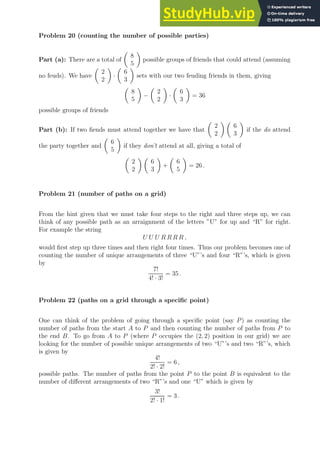 Problem 20 (counting the number of possible parties)
Part (a): There are a total of

8
5

possible groups of friends that could attend (assuming
no feuds). We have

2
2

·

6
3

sets with our two feuding friends in them, giving

8
5

−

2
2

·

6
3

= 36
possible groups of friends
Part (b): If two fiends must attend together we have that

2
2
 
6
3

if the do attend
the party together and

6
5

if they don’t attend at all, giving a total of

2
2
 
6
3

+

6
5

= 26 .
Problem 21 (number of paths on a grid)
From the hint given that we must take four steps to the right and three steps up, we can
think of any possible path as an arraignment of the letters ”U” for up and “R” for right.
For example the string
U U U R R R R ,
would first step up three times and then right four times. Thus our problem becomes one of
counting the number of unique arrangements of three “U”’s and four “R”’s, which is given
by
7!
4! · 3!
= 35 .
Problem 22 (paths on a grid through a specific point)
One can think of the problem of going through a specific point (say P) as counting the
number of paths from the start A to P and then counting the number of paths from P to
the end B. To go from A to P (where P occupies the (2, 2) position in our grid) we are
looking for the number of possible unique arrangements of two “U”’s and two “R”’s, which
is given by
4!
2! · 2!
= 6 ,
possible paths. The number of paths from the point P to the point B is equivalent to the
number of different arrangements of two “R”’s and one “U” which is given by
3!
2! · 1!
= 3 .
 