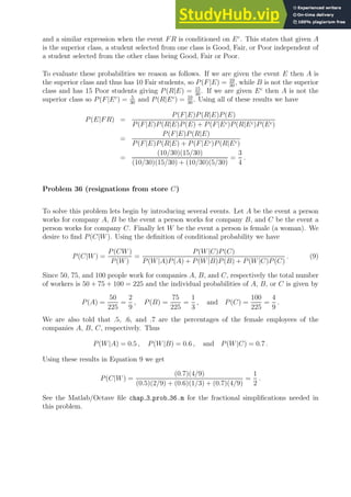 and a similar expression when the event FR is conditioned on Ec
. This states that given A
is the superior class, a student selected from one class is Good, Fair, or Poor independent of
a student selected from the other class being Good, Fair or Poor.
To evaluate these probabilities we reason as follows. If we are given the event E then A is
the superior class and thus has 10 Fair students, so P(F|E) = 10
30
, while B is not the superior
class and has 15 Poor students giving P(R|E) = 15
30
. If we are given Ec
then A is not the
superior class so P(F|Ec
) = 5
30
and P(R|Ec
) = 10
30
. Using all of these results we have
P(E|FR) =
P(F|E)P(R|E)P(E)
P(F|E)P(R|E)P(E) + P(F|Ec)P(R|Ec)P(Ec)
=
P(F|E)P(R|E)
P(F|E)P(R|E) + P(F|Ec)P(R|Ec)
=
(10/30)(15/30)
(10/30)(15/30) + (10/30)(5/30)
=
3
4
.
Problem 36 (resignations from store C)
To solve this problem lets begin by introducing several events. Let A be the event a person
works for company A, B be the event a person works for company B, and C be the event a
person works for company C. Finally let W be the event a person is female (a woman). We
desire to find P(C|W). Using the definition of conditional probability we have
P(C|W) =
P(CW)
P(W)
=
P(W|C)P(C)
P(W|A)P(A) + P(W|B)P(B) + P(W|C)P(C)
. (9)
Since 50, 75, and 100 people work for companies A, B, and C, respectively the total number
of workers is 50 + 75 + 100 = 225 and the individual probabilities of A, B, or C is given by
P(A) =
50
225
=
2
9
, P(B) =
75
225
=
1
3
, and P(C) =
100
225
=
4
9
.
We are also told that .5, .6, and .7 are the percentages of the female employees of the
companies A, B, C, respectively. Thus
P(W|A) = 0.5 , P(W|B) = 0.6 , and P(W|C) = 0.7 .
Using these results in Equation 9 we get
P(C|W) =
(0.7)(4/9)
(0.5)(2/9) + (0.6)(1/3) + (0.7)(4/9)
=
1
2
.
See the Matlab/Octave file chap 3 prob 36.m for the fractional simplifications needed in
this problem.
 