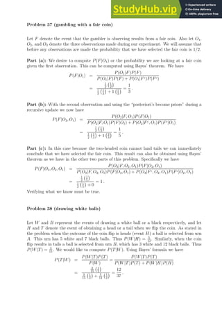 Problem 37 (gambling with a fair coin)
Let F denote the event that the gambler is observing results from a fair coin. Also let O1,
O2, and O3 denote the three observations made during our experiment. We will assume that
before any observations are made the probability that we have selected the fair coin is 1/2.
Part (a): We desire to compute P(F|O1) or the probability we are looking at a fair coin
given the first observation. This can be computed using Bayes’ theorem. We have
P(F|O1) =
P(O1|F)P(F)
P(O1|F)P(F) + P(O1|Fc)P(Fc)
=
1
2
1
2

1
2
1
2

+ 1 1
2
 =
1
3
.
Part (b): With the second observation and using the “posteriori’s become priors” during a
recursive update we now have
P(F|O2, O1) =
P(O2|F, O1)P(F|O1)
P(O2|F, O1)P(F|O1) + P(O2|Fc, O1)P(Fc|O1)
=
1
2
1
3

1
2
1
3

+ 1 2
3
 =
1
5
.
Part (c): In this case because the two-headed coin cannot land tails we can immediately
conclude that we have selected the fair coin. This result can also be obtained using Bayes’
theorem as we have in the other two parts of this problem. Specifically we have
P(F|O3, O2, O1) =
P(O3|F, O2, O1)P(F|O2, O1)
P(O3|F, O2, O1)P(F|O2, O1) + P(O3|Fc, O2, O1)P(Fc|O2, O1)
=
1
2
1
5

1
2
1
5

+ 0
= 1 .
Verifying what we know must be true.
Problem 38 (drawing white balls)
Let W and B represent the events of drawing a white ball or a black respectively, and let
H and T denote the event of obtaining a head or a tail when we flip the coin. As stated in
the problem when the outcome of the coin flip is heads (event H) a ball is selected from urn
A. This urn has 5 white and 7 black balls. Thus P(W|H) = 5
12
. Similarly, when the coin
flip results in tails a ball is selected from urn B, which has 3 white and 12 black balls. Thus
P(W|T) = 3
15
. We would like to compute P(T|W). Using Bayes’ formula we have
P(T|W) =
P(W|T)P(T)
P(W)
=
P(W|T)P(T)
P(W|T)P(T) + P(W|H)P(H)
=
3
15
1
2

3
15
1
2

+ 5
12
1
2
 =
12
37
.
 