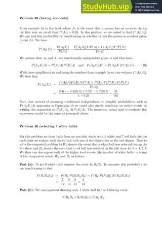 Problem 39 (having accidents)
From example 3a in the book where A1 is the event that a person has an accident during
the first year we recall that P(A1) = 0.26. In this problem we are asked to find P(A2|Ac
1).
We can find this probability by conditioning on whether or not the person is accident prone
(event A). We have
P(A2|Ac
1) =
P(A2Ac
1)
P(Ac
1)
=
P(A2Ac
1|A)P(A) + P(A2Ac
1|Ac
)P(Ac
)
P(Ac
1)
.
We assume that A2 and A1 are conditionally independent given A and thus have
P(A2Ac
1|A) = P(A2|A)P(Ac
1|A) and P(A2Ac
1|Ac
) = P(A2|Ac
)P(Ac
1|Ac
) . (10)
With these simplifications and using the numbers from example 3a we can evaluate P(A2|Ac
1).
We thus find
P(A2|Ac
1) =
P(A2|A)P(Ac
1|A)P(A) + P(A2|Ac
)P(Ac
1|Ac
)P(Ac
)
P(Ac
1)
=
0.4(1 − 0.4)(0.3) + 0.2(1 − 0.2)(0.7)
1 − 0.26
=
46
185
.
Note that instead of assuming conditional independence to simplify probabilities such as
P(A2Ac
1|A) appearing in Equations 10 we could also simply condition on earlier events by
writing this expression as P(A2|Ac
1, A)P(Ac
1|A). The numerical values used to evaluate this
expression would be the same as presented above.
Problem 40 (selecting k white balls)
For this problem we draw balls from an urn that starts with 5 white and 7 red balls and on
each draw we replace each drawn ball with one of the same color as the one drawn. Then to
solve the requested problem let Wk denote the event that a white ball was selected during the
kth draw and Rk denote the even that a red ball was selected on the kth draw for k = 1, 2, 3.
We then can decompose each of the higher level events (the number of white balls) in terms
of the component events Wk and Rk as follows
Part (a): To get 0 white balls requires the event R1R2R3. To compute this probability we
use conditioning to find
P(R1R2R3) = P(R1)P(R2R3|R1) = P(R1)P(R2|R1)P(R3|R1R2)
=
7
12
·
8
13
·
9
14
=
3
13
.
Part (b): We can represent drawing only 1 white ball by the following event
W1R2R3 ∪ R1W2R3 ∪ R1R2W3 .
 