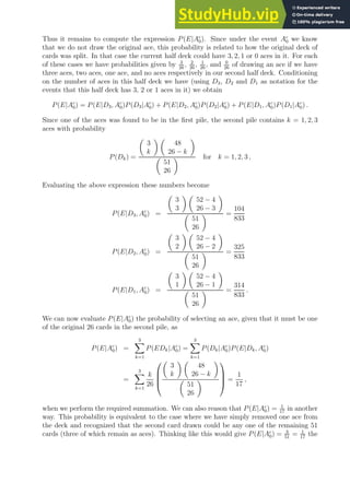 Thus it remains to compute the expression P(E|Ac
0). Since under the event Ac
0 we know
that we do not draw the original ace, this probability is related to how the original deck of
cards was split. In that case the current half deck could have 3, 2, 1 or 0 aces in it. For each
of these cases we have probabilities given by 3
26
, 2
26
, 1
26
, and 0
26
of drawing an ace if we have
three aces, two aces, one ace, and no aces respectively in our second half deck. Conditioning
on the number of aces in this half deck we have (using D3, D2 and D1 as notation for the
events that this half deck has 3, 2 or 1 aces in it) we obtain
P(E|Ac
0) = P(E|D3, Ac
0)P(D3|Ac
0) + P(E|D2, Ac
0)P(D2|Ac
0) + P(E|D1, Ac
0)P(D1|Ac
0) .
Since one of the aces was found to be in the first pile, the second pile contains k = 1, 2, 3
aces with probability
P(Dk) =

3
k
 
48
26 − k


51
26
 for k = 1, 2, 3 ,
Evaluating the above expression these numbers become
P(E|D3, Ac
0) =

3
3
 
52 − 4
26 − 3


51
26
 =
104
833
P(E|D2, Ac
0) =

3
2
 
52 − 4
26 − 2


51
26
 =
325
833
P(E|D1, Ac
0) =

3
1
 
52 − 4
26 − 1


51
26
 =
314
833
.
We can now evaluate P(E|Ac
0) the probability of selecting an ace, given that it must be one
of the original 26 cards in the second pile, as
P(E|Ac
0) =
3
X
k=1
P(EDk|Ac
0) =
3
X
k=1
P(Dk|Ac
0)P(E|Dk, Ac
0)
=
3
X
k=1
k
26





3
k
 
48
26 − k


51
26




 =
1
17
,
when we perform the required summation. We can also reason that P(E|Ac
0) = 1
17
in another
way. This probability is equivalent to the case where we have simply removed one ace from
the deck and recognized that the second card drawn could be any one of the remaining 51
cards (three of which remain as aces). Thinking like this would give P(E|Ac
0) = 3
51
= 1
17
the
 
