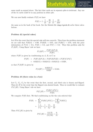 same result as argued above. The fact that cards are in separate piles is irrelevant. Any one
of the 51 cards could be in any position in either pile.
We can now finally evaluate P(E) we have
P(E) = 1 ·
1
27
+
26
27
·
1
17
=
43
459
,
the same as in the back of the book. See the Matlab file chap 3 prob 41.m for these calcu-
lations.
Problem 42 (special cakes)
Let R be the event that the special cake will rise correctly. Then from the problem statement
we are told that P(R|A) = 0.98, P(R|B) = 0.97, and P(R|C) = 0.95, with the prior
information of P(A) = 0.5, P(B) = 0.3, and P(C) = 0.2. Then this problem asks for
P(A|Rc
). Using Bayes’ rule we have
P(A|Rc
) =
P(Rc
|A)P(A)
P(Rc)
,
where P(Rc
) is given by conditioning on A, B, or C as
P(Rc
) = P(Rc
|A)P(A) + P(Rc
|B)P(B) + P(Rc
|C)P(C)
= 0.02(0.5) + 0.03(0.3) + 0.05(0.2) = 0.029 ,
so that P(A|Rc
) is given by
P(A|Rc
) =
0.02(0.5)
0.029
= 0.344 .
Problem 43 (three coins in a box)
Let C1, C2, C3 be the event that the first, second, and third coin is chosen and flipped.
Then let H be the event that the flipped coin showed heads. Then we would like to evaluate
P(C1|H). Using Bayes’ rule we have
P(C1|H) =
P(H|C1)P(C1)
P(H)
.
We compute P(H) first. We find conditioning on the the coin selected that
P(H) =
3
X
i=1
P(H|Ci)P(Ci) =
1
3
3
X
i=1
P(H|Ci)
=
1
3

1 +
1
2
+
1
3

=
11
18
.
Then P(C1|H) is given by
P(C1|H) =
1(1/3)
(11/18)
=
6
11
.
 