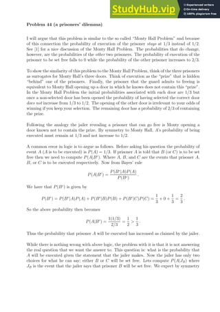 Problem 44 (a prisoners’ dilemma)
I will argue that this problem is similar to the so called “Monty Hall Problem” and because
of this connection the probability of execution of the prisoner stays at 1/3 instead of 1/2.
See [1] for a nice discussion of the Monty Hall Problem. The probabilities that do change,
however, are the probabilities of the other two prisoners. The probability of execution of the
prisoner to be set free falls to 0 while the probability of the other prisoner increases to 2/3.
To show the similarity of this problem to the Monty Hall Problem, think of the three prisoners
as surrogates for Monty Hall’s three doors. Think of execution as the “prize” that is hidden
“behind” one of the prisoners. Finally, the prisoner that the guard admits to freeing is
equivalent to Monty Hall opening up a door in which he knows does not contain this “prize”.
In the Monty Hall Problem the initial probabilities associated with each door are 1/3 but
once a non-selected door has been opened the probability of having selected the correct door
does not increase from 1/3 to 1/2. The opening of the other door is irrelevant to your odds of
winning if you keep your selection. The remaining door has a probability of 2/3 of containing
the prize.
Following the analogy the jailer revealing a prisoner that can go free is Monty opening a
door known not to contain the prize. By symmetry to Monty Hall, A’s probability of being
executed must remain at 1/3 and not increase to 1/2.
A common error in logic is to argue as follows. Before asking his question the probability of
event A (A is to be executed) is P(A) = 1/3. If prisoner A is told that B (or C) is to be set
free then we need to compute P(A|Bc
). Where A, B, and C are the events that prisoner A,
B, or C is to be executed respectively. Now from Bayes’ rule
P(A|Bc
) =
P(Bc
|A)P(A)
P(Bc)
.
We have that P(Bc
) is given by
P(Bc
) = P(Bc
|A)P(A) + P(Bc
|B)P(B) + P(Bc
|C)P(C) =
1
3
+ 0 +
1
3
=
2
3
.
So the above probability then becomes
P(A|Bc
) =
1(1/3)
2/3
=
1
2

1
3
.
Thus the probability that prisoner A will be executed has increased as claimed by the jailer.
While there is nothing wrong with above logic, the problem with it is that it is not answering
the real question that we want the answer to. This question is: what is the probability that
A will be executed given the statement that the jailer makes. Now the jailer has only two
choices for what he can say; either B or C will be set free. Lets compute P(A|JB) where
JB is the event that the jailer says that prisoner B will be set free. We expect by symmetry
 