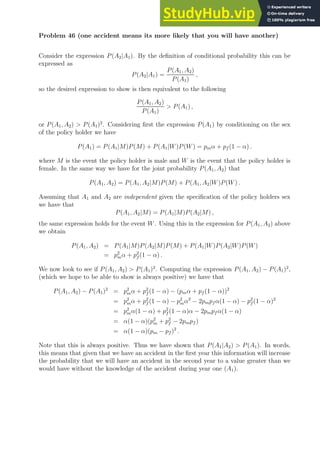 Problem 46 (one accident means its more likely that you will have another)
Consider the expression P(A2|A1). By the definition of conditional probability this can be
expressed as
P(A2|A1) =
P(A1, A2)
P(A1)
,
so the desired expression to show is then equivalent to the following
P(A1, A2)
P(A1)
 P(A1) ,
or P(A1, A2)  P(A1)2
. Considering first the expression P(A1) by conditioning on the sex
of the policy holder we have
P(A1) = P(A1|M)P(M) + P(A1|W)P(W) = pmα + pf (1 − α) .
where M is the event the policy holder is male and W is the event that the policy holder is
female. In the same way we have for the joint probability P(A1, A2) that
P(A1, A2) = P(A1, A2|M)P(M) + P(A1, A2|W)P(W) .
Assuming that A1 and A2 are independent given the specification of the policy holders sex
we have that
P(A1, A2|M) = P(A1|M)P(A2|M) ,
the same expression holds for the event W. Using this in the expression for P(A1, A2) above
we obtain
P(A1, A2) = P(A1|M)P(A2|M)P(M) + P(A1|W)P(A2|W)P(W)
= p2
mα + p2
f (1 − α) .
We now look to see if P(A1, A2)  P(A1)2
. Computing the expression P(A1, A2) − P(A1)2
,
(which we hope to be able to show is always positive) we have that
P(A1, A2) − P(A1)2
= p2
mα + p2
f (1 − α) − (pmα + pf (1 − α))2
= p2
mα + p2
f (1 − α) − p2
mα2
− 2pmpf α(1 − α) − p2
f (1 − α)2
= p2
mα(1 − α) + p2
f (1 − α)α − 2pmpf α(1 − α)
= α(1 − α)(p2
m + p2
f − 2pmpf )
= α(1 − α)(pm − pf )2
.
Note that this is always positive. Thus we have shown that P(A1|A2)  P(A1). In words,
this means that given that we have an accident in the first year this information will increase
the probability that we will have an accident in the second year to a value greater than we
would have without the knowledge of the accident during year one (A1).
 