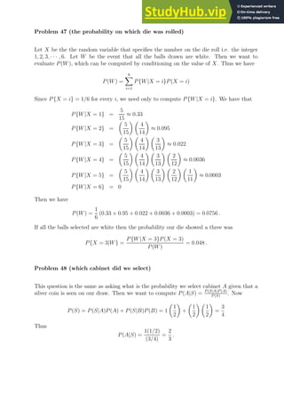 Problem 47 (the probability on which die was rolled)
Let X be the the random variable that specifies the number on the die roll i.e. the integer
1, 2, 3, · · · , 6. Let W be the event that all the balls drawn are white. Then we want to
evaluate P(W), which can be computed by conditioning on the value of X. Thus we have
P(W) =
6
X
i=1
P{W|X = i}P(X = i)
Since P{X = i} = 1/6 for every i, we need only to compute P{W|X = i}. We have that
P{W|X = 1} =
5
15
≈ 0.33
P{W|X = 2} =

5
15
 
4
14

≈ 0.095
P{W|X = 3} =

5
15
 
4
14
 
3
13

≈ 0.022
P{W|X = 4} =

5
15
 
4
14
 
3
13
 
2
12

≈ 0.0036
P{W|X = 5} =

5
15
 
4
14
 
3
13
 
2
12
 
1
11

≈ 0.0003
P{W|X = 6} = 0
Then we have
P(W) =
1
6
(0.33 + 0.95 + 0.022 + 0.0036 + 0.0003) = 0.0756 .
If all the balls selected are white then the probability our die showed a three was
P{X = 3|W} =
P{W|X = 3}P(X = 3)
P(W)
= 0.048 .
Problem 48 (which cabinet did we select)
This question is the same as asking what is the probability we select cabinet A given that a
silver coin is seen on our draw. Then we want to compute P(A|S) = P (S|A)P (A)
P (S)
. Now
P(S) = P(S|A)P(A) + P(S|B)P(B) = 1

1
2

+

1
2
 
1
2

=
3
4
Thus
P(A|S) =
1(1/2)
(3/4)
=
2
3
.
 