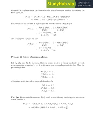 computed by conditioning on the probability of a person having an accident from among the
three types, i.e.
P(E) = P(E|G)P(G) + P(E|A)P(A) + P(E|B)P(B)
= 0.05(0.2) + (0.15)(0.5) + (0.3)(0.3) = 0.175 .
If a person had no accident in a given year we want to compute P(G|Ec
) or
P(G|Ec
) =
P(Ec
|G)P(G)
P(Ec)
=
(1 − P(E|G))P(G)
1 − P(E)
=
(1 − 0.05)(0.2)
1 − 0.175
=
38
165
also to compute P(A|Ec
) we have
P(A|Ec
) =
P(Ec
|A)P(A)
P(Ec)
=
(1 − P(E|A))P(A)
1 − P(E)
=
(1 − 0.15)(0.5)
1 − 0.175
=
17
33
Problem 51 (letters of recommendation)
Let Rs, Rm, and Rw be the event that our worker receives a strong, moderate, or weak
recommendation respectively. Let J be the event that our applicant gets the job. Then the
problem specifies
P(J|Rs) = 0.8
P(J|Rm) = 0.4
P(J|Rw) = 0.1 ,
with priors on the type of recommendation given by
P(Rs) = 0.7
P(Rm) = 0.2
P(Rw) = 0.1 ,
Part (a): We are asked to compute P(J) which by conditioning on the type of recommen-
dation received is
P(J) = P(J|Rs)P(Rs) + P(J|Rm)P(Rm) + P(J|Rw)P(Rw)
= 0.8(0.7) + (0.4)(0.2) + (0.1)(0.1) = 0.65 =
13
20
.
 