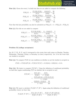 Part (b): Given the event J is held true then we are asked to compute the following
P(Rs|J) =
P(J|Rs)P(Rs)
P(J)
=
(0.8)(0.7)
(0.65)
=
56
65
P(Rm|J) =
P(J|Rm)P(Rm)
P(J)
=
(0.4)(0.2)
(0.65)
=
8
65
P(Rw|J) =
P(J|Rw)P(Rw)
P(J)
=
(0.1)(0.1)
(0.65)
=
1
65
Note that this last probability can also be calculated as P(Rw|J) = 1−P(Rw|J)−P(Rw|J).
Part (c): For this we are asked to compute
P(Rs|Jc
) =
P(Jc
|Rs)P(Rs)
P(Jc)
=
(1 − 0.8)(0.7)
(0.35)
=
2
5
P(Rm|Jc
) =
P(Jc
|Rm)P(Rm)
P(Jc)
=
(1 − 0.4)(0.2)
(0.35)
=
12
35
P(Rw|Jc
) =
P(Jc
|Rw)P(Rw)
P(Jc)
=
(1 − 0.1)(0.1)
(0.35)
=
9
35
.
Problem 52 (college acceptance)
Let M, T, W, R, F, and S correspond to the events that mail comes on Monday, Tuesday,
Wednesday, Thursday, Friday, or Saturday (or later) respectively. Let A be the event that
our student is accepted.
Part (a): To compute P(M) we can condition on whether or not the student is accepted as
P(M) = P(M|A)P(A) + P(M|Ac
)P(Ac
) = 0.15(0.6) + 0.05(0.4) = 0.11 .
Part (b): We desire to compute P(T|Mc
). Using the definition of conditional probability
we find that (again conditioning P(T) on whether she is accepted or not)
P(T|Mc
) =
P(T, Mc
)
P(Mc)
=
P(T)
1 − P(M)
=
P(T|A)P(A) + P(T|Ac
)P(Ac
)
1 − P(M)
=
0.2(0.6) + 0.1(0.4)
1 − 0.11
=
16
89
.
Part (c): We want to calculate P(A|Mc
, Tc
, Wc
). Again using the definition of conditional
probability (twice) we have that
P(A|Mc
, Tc
, Wc
) =
P(A, Mc
, Tc
, Wc
)
P(Mc, Tc, Wc)
=
P(Mc
, Tc
, Wc
|A)P(A)
P(Mc, Tc, Wc)
.
 