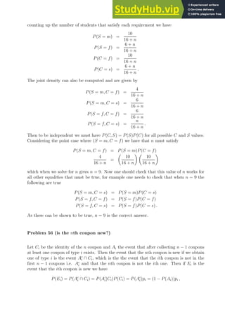 counting up the number of students that satisfy each requirement we have
P(S = m) =
10
16 + n
P(S = f) =
6 + n
16 + n
P(C = f) =
10
16 + n
P(C = s) =
6 + n
16 + n
.
The joint density can also be computed and are given by
P(S = m, C = f) =
4
16 + n
P(S = m, C = s) =
6
16 + n
P(S = f, C = f) =
6
16 + n
P(S = f, C = s) =
n
16 + n
.
Then to be independent we must have P(C, S) = P(S)P(C) for all possible C and S values.
Considering the point case where (S = m, C = f) we have that n must satisfy
P(S = m, C = f) = P(S = m)P(C = f)
4
16 + n
=

10
16 + n
 
10
16 + n

which when we solve for n gives n = 9. Now one should check that this value of n works for
all other equalities that must be true, for example one needs to check that when n = 9 the
following are true
P(S = m, C = s) = P(S = m)P(C = s)
P(S = f, C = f) = P(S = f)P(C = f)
P(S = f, C = s) = P(S = f)P(C = s) .
As these can be shown to be true, n = 9 is the correct answer.
Problem 56 (is the nth coupon new?)
Let Ci be the identity of the n coupon and Ai the event that after collecting n − 1 coupons
at least one coupon of type i exists. Then the event that the nth coupon is new if we obtain
one of type i is the event Ac
i ∩ Ci, which is the the event that the ith coupon is not in the
first n − 1 coupons i.e. Ac
i and that the nth coupon is not the ith one. Then if Ei is the
event that the ith coupon is new we have
P(Ei) = P(Ac
i ∩ Ci) = P(Ac
i |Ci)P(Ci) = P(Ac
i )pi = (1 − P(Ai))pi ,
 