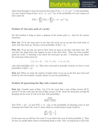 where from Example 4 i from the book we have that P(Ai) = 1−(1−pi)n−1
so the probability
of a new coupon being of type i is (1 − (1 − pi)n−1
)pi, so the probability of a new coupon (at
all) is given by
P(E) =
m
X
i=1
P(Ei) =
m
X
i=1
(1 − (1 − pi)n−1
)pi .
Problem 57 (the price path of a stock)
For this problem it helps to draw a diagram of the stocks path v.s. time for the various
situations.
Part (a): To be the same price in two days the stock can go up and then back down or
down and then back up. Giving a total probability of 2p(1 − p).
Part (b): To go up only one unit in three steps we must go up twice and down once. We
can have the single down day happen on any of the three days. Thus, the three possible
paths are (with +1 denoting a day where the stock goes up and −1 denoting a day where
the stock goes down) given by
(+1, +1, −1) , (+1, −1, +1) , (−1, +1, +1) ,
each with probability p2
(1 − p). Thus since each path is mutually exclusive we have a total
probability of 3p2
(1 − p).
Part (c): When we count the number of paths where we go up on the first day (two) and
divide by the total number of paths (three) we get the probability 2
3
.
Problem 58 (generating fair flips with a biased coin)
Part (a): Consider pairs of flips. Let E be the event that a pair of flips returns (H, T)
and let F be the event that the pair of flips returns (T, H). From the discussion on Page 93
Example 4h the event E will occur first with probability
P(E)
P(E) + P(F)
.
Now P(E) = p(1 − p) and P(F) = (1 − p)p, so the probability of obtaining event E and
declaring tails before the event F (from which we would declare heads) would be
p(1 − p)
2p(1 − p)
=
1
2
.
In the same way we will have the event F occur before the event E with probability 1
2
. Thus
we have an equally likely chance of obtaining heads or tails. Note: its important to note that
 