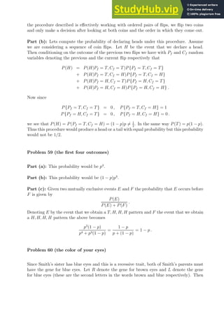 the procedure described is effectively working with ordered pairs of flips, we flip two coins
and only make a decision after looking at both coins and the order in which they come out.
Part (b): Lets compute the probability of declaring heads under this procedure. Assume
we are considering a sequence of coin flips. Let H be the event that we declare a head.
Then conditioning on the outcome of the previous two flips we have with Pf and Cf random
variables denoting the previous and the current flip respectively that
P(H) = P(H|Pf = T, Cf = T)P{Pf = T, Cf = T}
+ P(H|Pf = T, Cf = H)P{Pf = T, Cf = H}
+ P(H|Pf = H, Cf = T)P{Pf = H, Cf = T}
+ P(H|Pf = H, Cf = H)P{Pf = H, Cf = H} .
Now since
P{Pf = T, Cf = T} = 0 , P{Pf = T, Cf = H} = 1
P{Pf = H, Cf = T} = 0 , P{Pf = H, Cf = H} = 0 .
we see that P(H) = P(Pf = T, Cf = H) = (1 − p)p 6= 1
2
. In the same way P(T) = p(1 − p).
Thus this procedure would produce a head or a tail with equal probability but this probability
would not be 1/2.
Problem 59 (the first four outcomes)
Part (a): This probability would be p4
.
Part (b): This probability would be (1 − p)p3
.
Part (c): Given two mutually exclusive events E and F the probability that E occurs before
F is given by
P(E)
P(E) + P(F)
.
Denoting E by the event that we obtain a T, H, H, H pattern and F the event that we obtain
a H, H, H, H pattern the above becomes
p3
(1 − p)
p4 + p3(1 − p)
=
1 − p
p + (1 − p)
= 1 − p .
Problem 60 (the color of your eyes)
Since Smith’s sister has blue eyes and this is a recessive trait, both of Smith’s parents must
have the gene for blue eyes. Let R denote the gene for brown eyes and L denote the gene
for blue eyes (these are the second letters in the words brown and blue respectively). Then
 