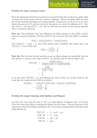 Problem 61 (more recessive traits)
From the information that the two parents are normal but that they produced an albino child
we know that both parents must be carriers of albinism. Their non-albino child can have
any of three possible genotypes each with probability 1/3 given by (A, A), (A, a), (a, A). Lets
denote this parent by P1 and the event that this parent is a carrier for albinism as C1. Note
that P(C1) = 2/3 and P(Cc
1) = 1/3. We are told that the spouse of this person (denoted
P2) is a carrier for albinism.
Part (a): The probability their first offspring is an albino depends on how likely our first
parent is a carrier of albinism. We have (with E1 the event that their first child is an albino)
that
P(E1) = P(E1|C1)P(C1) + P(E1|Cc
1)P(Cc
1) .
Now P(E1|C1) = 1
2
1
2

= 1
4
, since both parents must contribute their albino gene, and
P(E1|Cc
1) = 0 so we have that
P(E1) =
1
4

2
3

=
1
6
.
Part (b): The fact that the first newborn is not an albino changes the probability that the
first parent is a carrier or the value of P(C1). To calculate this we will use Bayes’ rule
P(C1|Ec
1) =
P(Ec
1|C1)P(C1)
P(Ec
1|C1)P(C1) + P(Ec
1|Cc
1)P(Cc
1)
=
3
4
2
3

3
4
2
3

+ 1 1
3

=
3
5
.
so we have that P(Cc
1|Ec
1) = 2
5
, and following the steps in Part (a) we have (with E2 the
event that the couples second child is an albino)
P(E2|Ec
1) = P(E2|Ec
1, C1)P(C1|Ec
1) + P(E2|Ec
1, Cc
1)P(Cc
1|Ec
1)
=
1
4

3
5

=
3
20
.
Problem 62 (target shooting with Barbara and Dianne)
Let H be the event that the duck is “hit”, by either Barbra or Dianne’s shot. Let B and
D be the events that Barbra (respectively Dianne) hit the target. Then the outcome of the
experiment where both Dianne and Barbra fire at the target (assuming that their shots work
independently is)
P(Bc
, Dc
) = (1 − p1)(1 − p2)
P(Bc
, D) = (1 − p1)p2
P(B, Dc
) = p1(1 − p2)
P(B, D) = p1p2 .
 