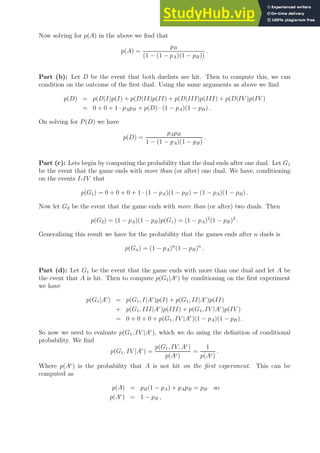 Now solving for p(A) in the above we find that
p(A) =
pB
(1 − (1 − pA)(1 − pB))
.
Part (b): Let D be the event that both duelists are hit. Then to compute this, we can
condition on the outcome of the first dual. Using the same arguments as above we find
p(D) = p(D|I)p(I) + p(D|II)p(II) + p(D|III)p(III) + p(D|IV )p(IV )
= 0 + 0 + 1 · pApB + p(D) · (1 − pA)(1 − pB) .
On solving for P(D) we have
p(D) =
pApB
1 − (1 − pA)(1 − pB)
.
Part (c): Lets begin by computing the probability that the dual ends after one dual. Let G1
be the event that the game ends with more than (or after) one dual. We have, conditioning
on the events I-IV that
p(G1) = 0 + 0 + 0 + 1 · (1 − pA)(1 − pB) = (1 − pA)(1 − pB) .
Now let G2 be the event that the game ends with more than (or after) two duals. Then
p(G2) = (1 − pA)(1 − pB)p(G1) = (1 − pA)2
(1 − pB)2
.
Generalizing this result we have for the probability that the games ends after n duels is
p(Gn) = (1 − pA)n
(1 − pB)n
.
Part (d): Let G1 be the event that the game ends with more than one dual and let A be
the event that A is hit. Then to compute p(G1|Ac
) by conditioning on the first experiment
we have
p(G1|Ac
) = p(G1, I|Ac
)p(I) + p(G1, II|Ac
)p(II)
+ p(G1, III|Ac
)p(III) + p(G1, IV |Ac
)p(IV )
= 0 + 0 + 0 + p(G1, IV |Ac
)(1 − pA)(1 − pB) .
So now we need to evaluate p(G1, IV |Ac
), which we do using the definition of conditional
probability. We find
p(G1, IV |Ac
) =
p(G1, IV, Ac
)
p(Ac)
=
1
p(Ac)
.
Where p(Ac
) is the probability that A is not hit on the first experiment. This can be
computed as
p(A) = pB(1 − pA) + pApB = pB so
p(Ac
) = 1 − pB ,
 