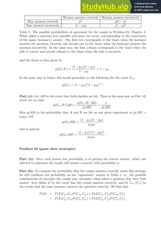Woman answers correctly Woman answers incorrectly
Man answers correctly p2
p(1 − p)
Man answers incorrectly (1 − p)p (1 − p)2
Table 5: The possible probabilities of agreement for the couple in Problem 64, Chapter 3.
When asked a question four possible outcomes can occur, corresponding to the correctness
of the mans (woman’s) answer. The first row corresponds to the times when the husband
answers the question correctly, the second row to the times when the husband answers the
question incorrectly. In the same way, the first column corresponds to the times when the
wife is correct and second column to the times when the wife is incorrect.
and the above is then given by
p(G1|Ac
) =
(1 − pA)(1 − pB)
1 − pB
= 1 − pA .
In the same way as before this would generalize to the following (for the event Gn)
p(Gn) = (1 − pA)n
(1 − pB)n−1
Part (e): Let AB be the event that both duelists are hit. Then in the same way as Part (d)
above we see that
p(G1, IV |AB) =
p(G1, IV, AB)
p(AB)
=
1
p(AB)
.
Here p(AB) is the probability that A and B are hit on any given experiment so p(AB) =
pApB, and
p(G1|AB) =
(1 − pA)(1 − pB)
pApB
and in general
p(Gn|AB) =
(1 − pA)n
(1 − pB)n
pApB
.
Problem 64 (game show strategies)
Part (a): Since each person has probability p of getting the correct answer, either one
selected to represent the couple will answer correctly with probability p.
Part (b): To compute the probability that the couple answers correctly under this strategy
we will condition our probability on the “agreement” matrix in Table 5, i.e. the possible
combinations of outcomes the couple may encounter when asked a question that they both
answer. Lets define E be the event that the couple answers correctly, and let Cm (Cw) be
the events that the man (women) answers the question correctly. We find that
P(E) = P(E|Cm, Cw)P(Cm, Cw) + P(E|Cm, Cc
w)P(Cm, Cc
w)
+ P(E|Cc
m, Cw)P(Cc
m, Cw) + P(E|Cc
m, Cc
w)P(Cc
m, Cc
w) .
 