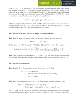 Now P(E|Cc
m, Cc
w) = 0 since both the man and the woman agree but they both answer
the question incorrectly. In that case the couple would return the incorrect answer to the
question. In the same way we have that P(E|Cm, Cw) = 1. Following the strategy of flipping
a coin when the couple answers disagree we note that P(E|Cm, Cc
w) = P(E|Cc
m, Cw) = 1/2,
so that the above probability when using this strategy becomes
P(E) = 1 · p2
+
1
2
p(1 − p) +
1
2
(1 − p)p = p ,
where in computing this result we have used the joint probabilities found in Table 5 to
evaluate terms like P(Cm, Cc
w). Note that this result is the same as in Part (a) of this
problem showing that there is no benefit to using this strategy.
Problem 65 (how accurate are we when we agree/disagree)
Part (a): We want to compute (using the notation from the previous problem)
P(E|(Cm, Cw) ∪ (Cc
m, Cc
w)) .
Defining the event A to be equal to (Cm, Cw) ∪ (Cc
m, Cc
w). We see that this is equal to
P(E|(Cm, Cw) ∪ (Cc
m, Cc
w)) =
P(E, A)
P(A)
=
p2
p2 + (1 − p)2
=
0.36
0.36 + 0.16
=
9
13
.
Part (b): We want to compute P(E|(Cc
m, Cw)∪(Cm, Cc
w)), but in the second strategy above
if the couple disagrees they flip a fair coin to decide. Thus this probability is equal to 1/2.
Problem 66 (relay circuits)
Part (a): Let E be the event that current flows from A to B. Then
P(E) = P(E|5 Closed)p5
= p(1 and 2 closed or 3 and 4 closed|5 closed)p5
= (p1p2 + p3p4)p5 .
Part (b): Conditioning on relay 3. Let Ci be the event the ith relay is closed. Then
P(E) = P(E|C3)P(C3) + P(E|Cc
3)P(Cc
3)
= (p1p4 + p1p5 + p2p5 + p2p4)p3 + (p1p4 + p2p5)(1 − p3) .
Both of these can be checked by considering the entire joint distribution and eliminating
combinations that don’t allow current to flow. For example for Part (a) we have (conditioned
 