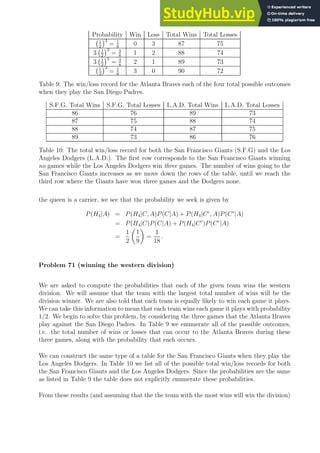 Probability Win Loss Total Wins Total Losses
1
2
3
= 1
8
0 3 87 75
3 1
2
3
= 3
8
1 2 88 74
3 1
2
3
= 3
8
2 1 89 73
1
2
3
= 1
8
3 0 90 72
Table 9: The win/loss record for the Atlanta Braves each of the four total possible outcomes
when they play the San Diego Padres.
S.F.G. Total Wins S.F.G. Total Losses L.A.D. Total Wins L.A.D. Total Losses
86 76 89 73
87 75 88 74
88 74 87 75
89 73 86 76
Table 10: The total win/loss record for both the San Francisco Giants (S.F.G) and the Los
Angeles Dodgers (L.A.D.). The first row corresponds to the San Francisco Giants winning
no games while the Los Angeles Dodgers win three games. The number of wins going to the
San Francisco Giants increases as we move down the rows of the table, until we reach the
third row where the Giants have won three games and the Dodgers none.
the queen is a carrier, we see that the probability we seek is given by
P(H4|A) = P(H4|C, A)P(C|A) + P(H4|Cc
, A)P(Cc
|A)
= P(H4|C)P(C|A) + P(H4|Cc
)P(Cc
|A)
=
1
2

1
9

=
1
18
.
Problem 71 (winning the western division)
We are asked to compute the probabilities that each of the given team wins the western
division. We will assume that the team with the largest total number of wins will be the
division winner. We are also told that each team is equally likely to win each game it plays.
We can take this information to mean that each team wins each game it plays with probability
1/2. We begin to solve this problem, by considering the three games that the Atlanta Braves
play against the San Diego Padres. In Table 9 we enumerate all of the possible outcomes,
i.e. the total number of wins or losses that can occur to the Atlanta Braves during these
three games, along with the probability that each occurs.
We can construct the same type of a table for the San Francisco Giants when they play the
Los Angeles Dodgers. In Table 10 we list all of the possible total win/loss records for both
the San Francisco Giants and the Los Angeles Dodgers. Since the probabilities are the same
as listed in Table 9 the table does not explicitly enumerate these probabilities.
From these results (and assuming that the the team with the most wins will win the division)
 