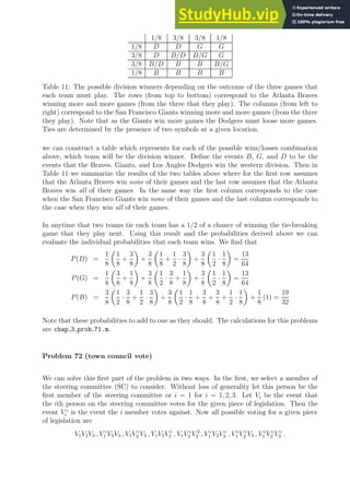 1/8 3/8 3/8 1/8
1/8 D D G G
3/8 D B/D B/G G
3/8 B/D B B B/G
1/8 B B B B
Table 11: The possible division winners depending on the outcome of the three games that
each team must play. The rows (from top to bottom) correspond to the Atlanta Braves
winning more and more games (from the three that they play). The columns (from left to
right) correspond to the San Francisco Giants winning more and more games (from the three
they play). Note that as the Giants win more games the Dodgers must loose more games.
Ties are determined by the presence of two symbols at a given location.
we can construct a table which represents for each of the possible wins/losses combination
above, which team will be the division winner. Define the events B, G, and D to be the
events that the Braves, Giants, and Los Angles Dodgers win the western division. Then in
Table 11 we summarize the results of the two tables above where for the first row assumes
that the Atlanta Braves win none of their games and the last row assumes that the Atlanta
Braves win all of their games. In the same way the first column corresponds to the case
when the San Francisco Giants win none of their games and the last column corresponds to
the case when they win all of their games.
In anytime that two teams tie each team has a 1/2 of a chance of winning the tie-breaking
game that they play next. Using this result and the probabilities derived above we can
evaluate the individual probabilities that each team wins. We find that
P(D) =
1
8

1
8
+
3
8

+
3
8

1
8
+
1
2
·
3
8

+
3
8

1
2
·
1
8

=
13
64
P(G) =
1
8

3
8
+
1
8

+
3
8

1
2
·
3
8
+
1
8

+
3
8

1
2
·
1
8

=
13
64
P(B) =
3
8

1
2
·
3
8
+
1
2
·
3
8

+
3
8

1
2
·
1
8
+
3
8
+
3
8
+
1
2
·
1
8

+
1
8
(1) =
19
32
Note that these probabilities to add to one as they should. The calculations for this problems
are chap 3 prob 71.m.
Problem 72 (town council vote)
We can solve this first part of the problem in two ways. In the first, we select a member of
the steering committee (SC) to consider. Without loss of generality let this person be the
first member of the steering committee or i = 1 for i = 1, 2, 3. Let Vi be the event that
the ith person on the steering committee votes for the given piece of legislation. Then the
event V c
i is the event the i member votes against. Now all possible voting for a given piece
of legislation are
V1V2V3 , V c
1 V2V3 , V1V c
2 V3 , V1V2V c
3 , V1V c
2 V 2
3 , V c
1 V2V c
3 , V c
1 V c
2 V3 , V c
1 V c
2 V c
3 .
 