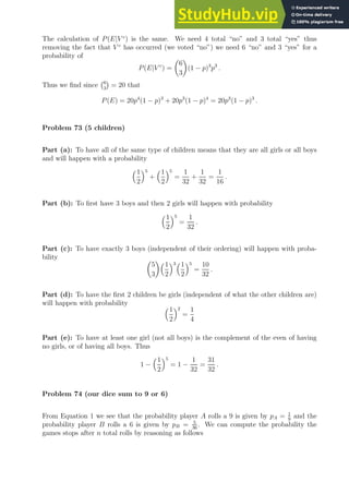 The calculation of P(E|V c
) is the same. We need 4 total “no” and 3 total “yes” thus
removing the fact that V c
has occurred (we voted “no”) we need 6 “no” and 3 “yes” for a
probability of
P(E|V c
) =

6
3

(1 − p)3
p3
.
Thus we find since 6
3

= 20 that
P(E) = 20p4
(1 − p)3
+ 20p3
(1 − p)4
= 20p3
(1 − p)3
.
Problem 73 (5 children)
Part (a): To have all of the same type of children means that they are all girls or all boys
and will happen with a probability
1
2
5
+
1
2
5
=
1
32
+
1
32
=
1
16
.
Part (b): To first have 3 boys and then 2 girls will happen with probability
1
2
5
=
1
32
.
Part (c): To have exactly 3 boys (independent of their ordering) will happen with proba-
bility 
5
3
1
2
31
2
5
=
10
32
.
Part (d): To have the first 2 children be girls (independent of what the other children are)
will happen with probability 1
2
2
=
1
4
Part (e): To have at least one girl (not all boys) is the complement of the even of having
no girls, or of having all boys. Thus
1 −
1
2
5
= 1 −
1
32
=
31
32
.
Problem 74 (our dice sum to 9 or 6)
From Equation 1 we see that the probability player A rolls a 9 is given by pA = 1
9
and the
probability player B rolls a 6 is given by pB = 5
36
. We can compute the probability the
games stops after n total rolls by reasoning as follows
 