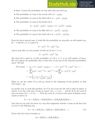 • Since A starts the probability we stop with only one roll is pA.
• The probability we stop at the second roll is (1 − pA)pB.
• The probability we stop at the third roll is (1 − pA)(1 − pB)pA.
• The probability we stop at the fourth roll is
(1 − pA)(1 − pB)(1 − pA)pB = (1 − pA)2
(1 − pB)pB .
• The probability we stop at the fifth roll is (1 − pA)2
(1 − pB)2
pA.
• The probability we stop at the sixth roll is (1 − pA)3
(1 − pB)2
pB.
From the above special cases, it looks like the probability we stop after an odd number say,
2n − 1 rolls for n ≥ 1 is given by
(1 − pA)n−1
(1 − pB)n−1
pA ,
and we stop after an even number of rolls say 2n for n ≥ 1 is
(1 − pA)n
(1 − pB)n−1
pB .
The final roll is made by A with probability we roll 1, 3, 5, or an odd number of times.
We can evaluate the probability that A wins then as the sum of the elemental probabilities
above. We find
P{A wins} = pA + (1 − pA)(1 − pB)pA + · · · + (1 − pA)n−1
(1 − pB)n−1
pA + · · ·
=
∞
X
n=1
pA(1 − pA)n−1
(1 − pB)n−1
= pA
∞
X
n=0
(1 − pA)n
(1 − pB)n
= pA

1
1 − (1 − pA)(1 − pB)

.
When we use the values of pA and pB stated at the beginning of this problem we find
P{A wins} = 9
19
.
As another way to work this problem, let E be the event the last roll is made by player A
and let Ai be the event that A wins on round i for i = 1, 3, 5, · · · and let Bi be the event B
wins on round i for i = 2, 4, 6, · · ·. Then the event E (A wins) is the union of disjoint events
(much as above) as
E = A1 ∪ Ac
1Bc
2A3 ∪ Ac
1Bc
2Ac
3Bc
4A5 ∪ Ac
1Bc
2Ac
3Bc
4Ac
5Bc
6A7 ∪ . . .
Note that we can write the above in a way that emphasizes whether A wins on the first trial
(or not) in the following way
E = A1 ∪ Ac
1Bc
2 [A3 ∪ Ac
3Bc
4A5 ∪ Ac
3Bc
4Ac
5Bc
6A7 . . . ] . (11)
Notice that the term in brackets or
A3 ∪ Ac
3Bc
4A5 ∪ Ac
3Bc
4Ac
5Bc
6A7 . . . ,
 