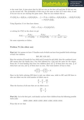is the event that A wins given that he did not win on the first roll and that B did not win
on the second roll. The probability of this even is the same as that of E since when A and
B do not win we are starting the game anew. Thus we can evaluate this as
P(Ac
1Bc
2 [A3 ∪ Ac
3Bc
4A5 ∪ Ac
3Bc
4Ac
5Bc
6A7 . . . ]) = P(A3 ∪ Ac
3Bc
4A5 ∪ Ac
3Bc
4Ac
5Bc
6A7 . . . |Ac
1Bc
2)P(Ac
1Bc
2)
= P(E)P(Ac
1Bc
2) .
Using Equation 11 we thus have shown
P(E) = P(A1) + P(Ac
1Bc
2)P(E) ,
or solving for P(E) in the above we get
P(E) =
P(A1)
1 − P(Ac
1Bc
2)
=
P(A1)
1 − P(Ac
1)P(Bc
2)
=
pA
1 − (1 − pA)(1 − pB)
,
the same expression as before.
Problem 75 (the eldest son)
Part (a): Let assume we have N families each of which can have four possible birth orderings
of their two children
BB , BG , GB , GG .
Here the notation B stands for boy child and G stands for girl child, thus the combined event
BG means that the family has a boy first followed by a girl and the same for the others.
From the N total families that have two children there are N
4
of them have two sons, N
2
of
them have one son, and N
4
of them have no sons. The total number of boys is then
2

N
4

+ 1

N
2

= N .
Since in the birth ordering BB there is only one eldest sons, while in BG and GB there is
also one eldest son the total number of eldest sons is
N
4
+
N
2
=
3N
4
.
Thus the fraction of all sons that are an eldest son is
3
4
N
N
=
3
4
.
Part (b): As in the first part, each family can have three children from the following possible
birth order
BBB , BBG , BGB , GBB , BGG , GBG , GGB , GGG .
From this we see that
 
