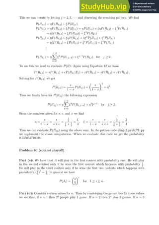 This we can iterate by letting j = 2, 3, · · · and observing the resulting pattern. We find
P(R2,2) = ηP(R1,2) + ξP(R2,1)
P(R2,3) = ηP(R1,3) + ξP(R2,2) = ηP(R1,3) + ξηP(R1,2) + ξ2
P(R2,1)
= η(P(R1,3) + ξP(R1,2)) + ξ2
P(R2,1)
P(R2,4) = ηP(R1,4) + ξηP(R1,3) + ηξ2
P(R1,2) + ξ3
P(R2,1)
= η(P(R1,4) + ξP(R1,3) + ξ2
P(R1,2)) + ξ3
P(R2,1)
.
.
.
P(R2,j) = η
j−2
X
k=0
ξk
P(R1,j−k) + ξj−1
P(R2,1) for j ≥ 2 .
To use this we need to evaluate P(R). Again using Equation 12 we have
P(R2,1) = sP(R1,1) + eP(R2,1|E1) + xP(R2,1) = sP(R1,1) + xP(R2,1) ,
Solving for P(R2,1) we get
P(R2,1) =
s
1 − x
P(R1,1) =

s
1 − x
2
= η2
.
Thus we finally have for P(R2,j) the following expression
P(R2,j) = η
j−2
X
k=0
ξk
P(R1,j−k) + η2
ξj−1
for j ≥ 2 .
From the numbers given for s, e, and x we find
η =
s
1 − x
=
s
s + e
=
1
6
1
6
+ 1
2
=
1
4
, ξ =
e
1 − x
=
e
s + e
=
1
2
1
6
+ 1
2
=
3
4
.
Thus we can evaluate P(R2,6) using the above sum. In the python code chap 3 prob 79.py
we implement the above computation. When we evaluate that code we get the probability
0.555053710938.
Problem 80 (contest playoff)
Part (a): We have that A will play in the first contest with probability one. He will play
in the second contest only if he wins the first contest which happens with probability 1
2
.
He will play in the third contest only if he wins the first two contests which happens with
probability 1
2
2
= 1
4
. In general we have
P(Ai) =

1
2
i
for 1 ≤ i ≤ n .
Part (d): Consider various values for n. Then by considering the game trees for these values
we see that, if n = 1 then 21
people play 1 game. If n = 2 then 23
play 3 games. If n = 3
 