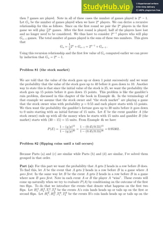 then 7 games are played. Note in all of these cases the number of games played is 2n
− 1.
Let Gn be the number of games played when we have 2n
players. We can derive a recursive
relationship for this as follows. Since on the first round we pair the 2n
players in the first
game we will play 1
2
2n
games. After the first round is played, half of the players have lost
and no longer need to be considered. We thus have to consider 2n−1
players who will play
Gn−1 games. The total number of games played is the sum of these two numbers. This gives
that
Gn =
1
2
2n
+ Gn−1 = 2n−1
+ Gn−1 .
Using this recursion relationship and the first few value of Gn computed earlier we can prove
by induction that Gn = 2n
− 1.
Problem 81 (the stock market)
We are told that the value of the stock goes up or down 1 point successively and we want
the probability that the value of the stock goes up to 40 before it goes down to 10. Another
way to state this is that since the initial value of the stock is 25, we want the probability the
stock goes up 15 points before it goes down 15 points. This problem is like the gambler’s
ruin problem, discussed in this chapter of the book in Example 4k. In the terminology of
that example we assume that the stock owner and “the stock market” are playing a game
that the stock owner wins with probability p = 0.55 and each player starts with 15 points.
We then want the probability the gambler’s fortune goes up to 30 units before it goes down
to 0 units starting with an initial fortune of 15 units. Let E be the event gambler A (the
stock owner) ends up with all the money when he starts with 15 units and gambler B (the
market) starts with (30 − 15) = 15 units. From Example 4k we have
P(E) =
1 − (q/p)15
1 − (q/p)30
=
1 − (0.45/0.55)15
1 − (0.45/0.55)30
= 0.95302 .
Problem 82 (flipping coins until a tail occurs)
Because Parts (a) and (c) are similar while Parts (b) and (d) are similar, I’ve solved them
grouped in that order.
Part (a): For this part we want the probability that A gets 2 heads in a row before B does.
To find this, let A be the event that A gets 2 heads in a row before B in a game where A
goes first. In the same way let B be the event A gets 2 heads in a row before B in a game
where now B goes first. Note in each event A or B the player A “wins”. These events will
come up naturally when we try to evaluate P(A) by conditioning on the outcome of the first
two flips. To do that we introduce the events that denote what happens on the first two
flips. Let HA
1 , HA
2 , TA
1 , TA
2 be the events A’s coin lands heads up or tails up on the first or
second flips. Let HB
1 , HB
2 , TB
1 , TB
2 be the events B’s coin lands heads up or tails up on the
 